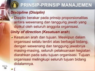 PRINSIP-PRINSIP MANAJEMEN
            Discipline (Disiplin)
              Disiplin berakar pada prinsip proporsionalitas
              antara wewenang dan tanggung jawab yang
              dipikul oleh seluruh anggota organisasi.
            Unity of direction (Kesatuan arah)
              Kesatuan arah dan tujuan. Meskipun dalam
              organisasi selalu terdiri atas berbagai bidang,
              dengan wewenang dan tanggung jawabnya
              masing-masing, seluruh pelaksanaan kegiatan
              diarahkan pada satu tujuan organisasi. Tujuan
              organisasi melingkupi seluruh tujuan bidang
Slide No.
              didalamnya.
  19
              (
 