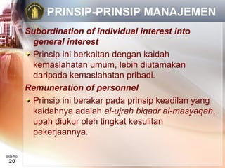 PRINSIP-PRINSIP MANAJEMEN
            Subordination of individual interest into
             general interest
             Prinsip ini berkaitan dengan kaidah
             kemaslahatan umum, lebih diutamakan
             daripada kemaslahatan pribadi.
            Remuneration of personnel
             Prinsip ini berakar pada prinsip keadilan yang
             kaidahnya adalah al-ujrah biqadr al-masyaqah,
             upah diukur oleh tingkat kesulitan
             pekerjaannya.

Slide No.
  20
 