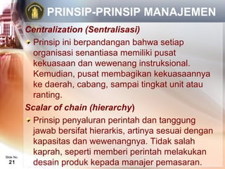 PRINSIP-PRINSIP MANAJEMEN
            Centralization (Sentralisasi)
              Prinsip ini berpandangan bahwa setiap
              organisasi senantiasa memiliki pusat
              kekuasaan dan wewenang instruksional.
              Kemudian, pusat membagikan kekuasaannya
              ke daerah, cabang, sampai tingkat unit atau
              ranting.
            Scalar of chain (hierarchy)
              Prinsip penyaluran perintah dan tanggung
              jawab bersifat hierarkis, artinya sesuai dengan
              kapasitas dan wewenangnya. Tidak salah
Slide No.
              kaprah, seperti memberi perintah melakukan
  21          desain produk kepada manajer pemasaran.
 