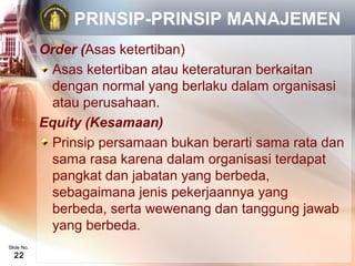 PRINSIP-PRINSIP MANAJEMEN
            Order (Asas ketertiban)
             Asas ketertiban atau keteraturan berkaitan
             dengan normal yang berlaku dalam organisasi
             atau perusahaan.
            Equity (Kesamaan)
             Prinsip persamaan bukan berarti sama rata dan
             sama rasa karena dalam organisasi terdapat
             pangkat dan jabatan yang berbeda,
             sebagaimana jenis pekerjaannya yang
             berbeda, serta wewenang dan tanggung jawab
             yang berbeda.
Slide No.
  22
 