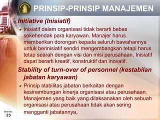 PRINSIP-PRINSIP MANAJEMEN
            Initiative (Inisiatif)
              Inisiatif dalam organisasi tidak berarti bebas
              sekehendak para karyawan. Manajer harus
              memberikan dorongan kepada seluruh bawahannya
              untuk berinisiatif sendiri mengembangkan tetapi harus
              tetap searah dengan visi dan misi perusahaan. Inisiatif
              dapat berarti kreatif, konstruktif dan inovatif.
            Stability of turn-over of personnel (kestabilan
              jabatan karyawan)
              Prinsip stabilitas jabatan berkaitan dengan
              kesinambungan kinerja organisasi atau perusahaan.
              Manajemen yang baik yang dilaksanakan oleh sebuah
              organisasi atau perusahaan tidak akan sering
Slide No.
  23
              mengganti jabatannya,
 