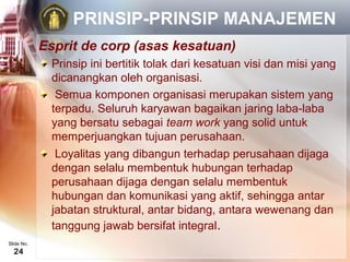 PRINSIP-PRINSIP MANAJEMEN
            Esprit de corp (asas kesatuan)
             Prinsip ini bertitik tolak dari kesatuan visi dan misi yang
             dicanangkan oleh organisasi.
              Semua komponen organisasi merupakan sistem yang
             terpadu. Seluruh karyawan bagaikan jaring laba-laba
             yang bersatu sebagai team work yang solid untuk
             memperjuangkan tujuan perusahaan.
              Loyalitas yang dibangun terhadap perusahaan dijaga
             dengan selalu membentuk hubungan terhadap
             perusahaan dijaga dengan selalu membentuk
             hubungan dan komunikasi yang aktif, sehingga antar
             jabatan struktural, antar bidang, antara wewenang dan
             tanggung jawab bersifat integral.
Slide No.
  24
 