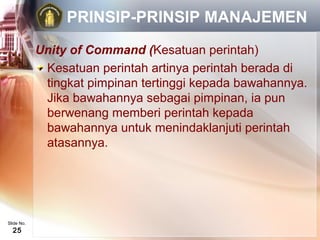 PRINSIP-PRINSIP MANAJEMEN
            Unity of Command (Kesatuan perintah)
             Kesatuan perintah artinya perintah berada di
             tingkat pimpinan tertinggi kepada bawahannya.
             Jika bawahannya sebagai pimpinan, ia pun
             berwenang memberi perintah kepada
             bawahannya untuk menindaklanjuti perintah
             atasannya.




Slide No.
  25
 