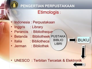 PENGERTIAN PERPUSTAKAAN
                 Etimologis :

•   Indonesia : Perpustakaan
•   Inggris : Library
•   Perancis : Bibliotheque
•   Belanda : Bibliotheek PUSTAKA
                           PUSTAKA
•   Italia   : Bibliotheca BIBLIO
                            BIBLIO    BUKU
                                      BUKU
                            LIBRI
                             LIBRI
•   Jerman : Bibliothek



• UNESCO : Terbitan Tercetak & Elektronik
 