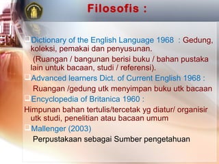 Filosofis :

Dictionary of the English Language 1968 : Gedung,
 koleksi, pemakai dan penyusunan.
  (Ruangan / bangunan berisi buku / bahan pustaka
 lain untuk bacaan, studi / referensi).
Advanced learners Dict. of Current English 1968 :
  Ruangan /gedung utk menyimpan buku utk bacaan
Encyclopedia of Britanica 1960 :
Himpunan bahan tertulis/tercetak yg diatur/ organisir
 utk studi, penelitian atau bacaan umum
Mallenger (2003)
  Perpustakaan sebagai Sumber pengetahuan
 
