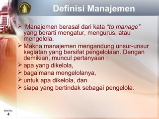 Definisi Manajemen
             Manajemen berasal dari kata “to manage”
              yang berarti mengatur, mengurus, atau
              mengelola.
             Makna manajemen mengandung unsur-unsur
              kegiatan yang bersifat pengelolaan. Dengan
              demikian, muncul pertanyaan :
             apa yang dikelola,
             bagaimana mengelolanya,
             untuk apa dikelola, dan
             siapa yang bertindak sebagai pengelola.


Slide No.
   4
 
