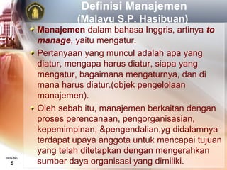 Definisi Manajemen
                     (Malayu S.P. Hasibuan)
            Manajemen dalam bahasa Inggris, artinya to
            manage, yaitu mengatur.
            Pertanyaan yang muncul adalah apa yang
            diatur, mengapa harus diatur, siapa yang
            mengatur, bagaimana mengaturnya, dan di
            mana harus diatur.(objek pengelolaan
            manajemen).
            Oleh sebab itu, manajemen berkaitan dengan
            proses perencanaan, pengorganisasian,
            kepemimpinan, &pengendalian,yg didalamnya
            terdapat upaya anggota untuk mencapai tujuan
            yang telah ditetapkan dengan mengerahkan
            sumber daya organisasi yang dimiliki.
Slide No.
   5
 