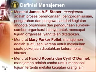Definisi Manajemen
            Menurut James A.F. Stoner, manajemen
            adalah proses perencanaan, pengorganisasian,
            pengarahan dan pengawasan dari kegiatan
            anggota organisasi dan penggunaan sumber-
            sumber organisasi lainnya untuk mencapai
            tujuan organisasi yang telah ditetapkan.
            Menurut Mary Parker Follet, manajemen
            adalah suatu seni karena untuk melakukan
            suatu pekerjaan dibutuhkan keterampilan
            khusus.
            Menurut Harold Koontz dan Cyril O’Donnel,
            manajemen adalah usaha untuk mencapai
Slide No.
   6
            tujuan tertentu melalui kegiatan orang lain.
 