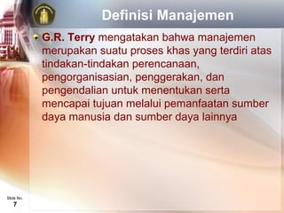 Definisi Manajemen
            G.R. Terry mengatakan bahwa manajemen
            merupakan suatu proses khas yang terdiri atas
            tindakan-tindakan perencanaan,
            pengorganisasian, penggerakan, dan
            pengendalian untuk menentukan serta
            mencapai tujuan melalui pemanfaatan sumber
            daya manusia dan sumber daya lainnya




Slide No.
   7
 