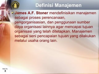Definisi Manajemen
            James A.F. Stoner mendefinisikan manajemen
            sebagai proses perencanaan,
            pengorganisasian, dan penggunaan sumber
            daya organisasi lainnya agar mencapai tujuan
            organisasi yang telah ditetapkan. Manajemen
            sebagai seni pencapaian tujuan yang dilakukan
            melalui usaha orang lain.




Slide No.
   8
 