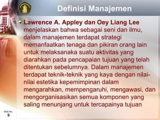 Definisi Manajemen
            Lawrence A. Appley dan Oey Liang Lee
            menjelaskan bahwa sebagai seni dan ilmu,
            dalam manajemen terdapat strategi
            memanfaatkan tenaga dan pikiran orang lain
            untuk melaksanaka suatu aktivitas yang
            diarahkan pada pencapaian tujuan yang telah
            ditentukan sebelumnya. Dalam manajemen
            terdapat teknik-teknik yang kaya dengan nilai-
            nilai estetika kepemimpinan dalam
            mengarahkan, mempengaruhi, mengawasi, dan
            mengorganisasikan semua komponen yang
            saling menunjang untuk tercapainya tujuan
Slide No.
   9
 