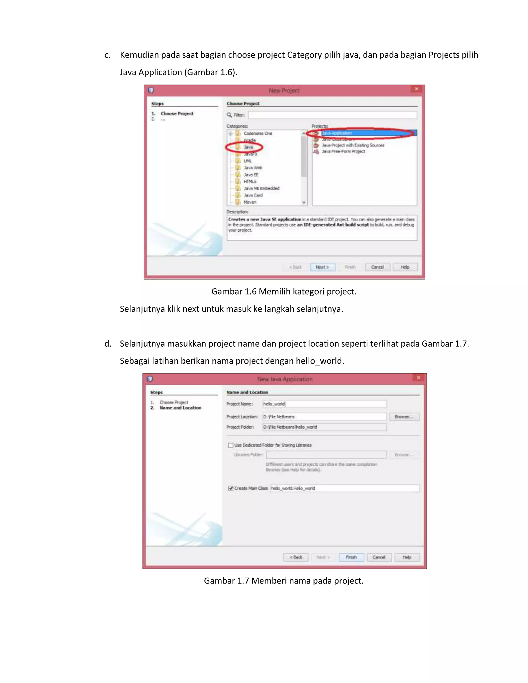 c. Kemudian pada saat bagian choose project Category pilih java, dan pada bagian Projects pilih
Java Application (Gambar 1.6).
Gambar 1.6 Memilih kategori project.
Selanjutnya klik next untuk masuk ke langkah selanjutnya.
d. Selanjutnya masukkan project name dan project location seperti terlihat pada Gambar 1.7.
Sebagai latihan berikan nama project dengan hello_world.
Gambar 1.7 Memberi nama pada project.
 