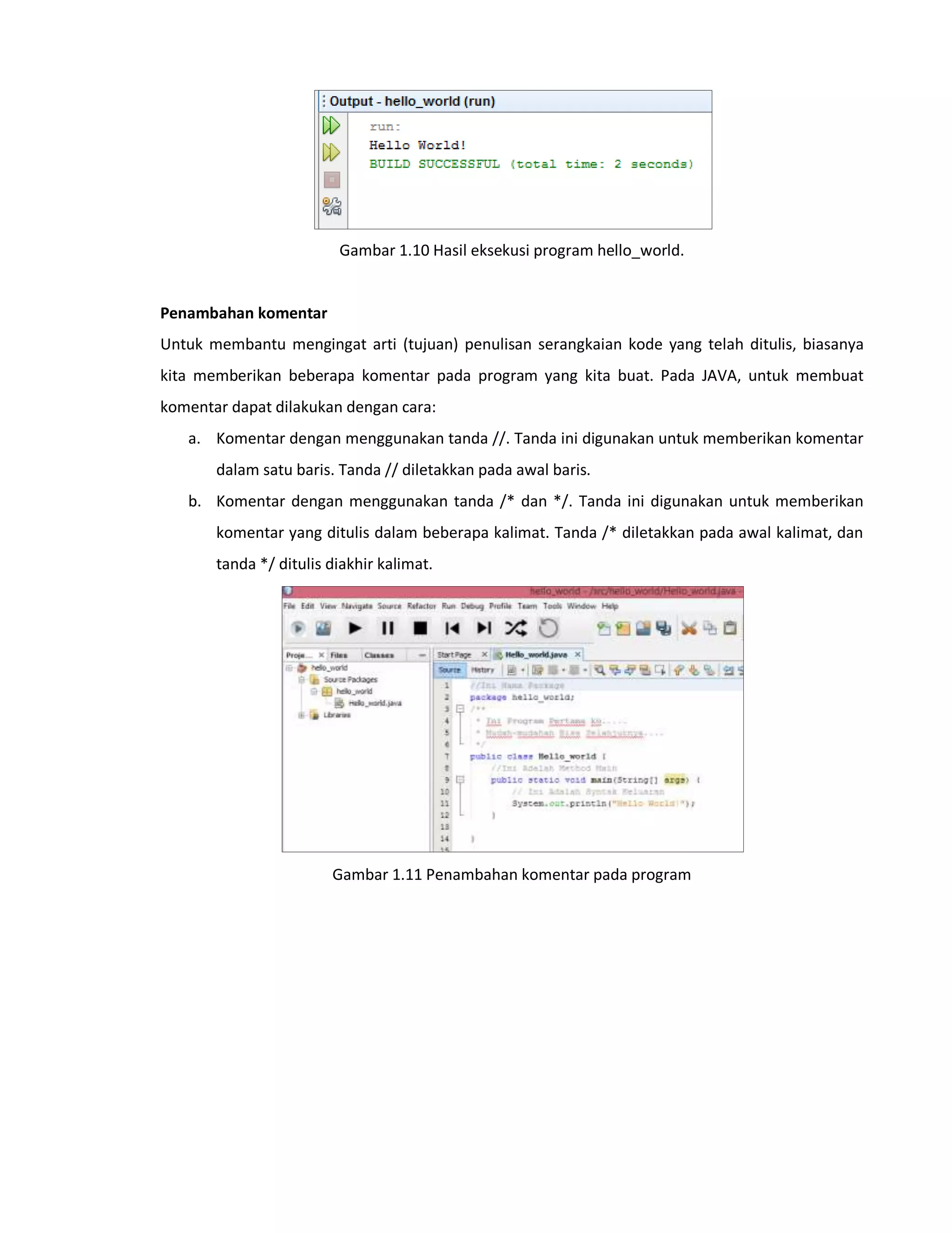 Gambar 1.10 Hasil eksekusi program hello_world.
Penambahan komentar
Untuk membantu mengingat arti (tujuan) penulisan serangkaian kode yang telah ditulis, biasanya
kita memberikan beberapa komentar pada program yang kita buat. Pada JAVA, untuk membuat
komentar dapat dilakukan dengan cara:
a. Komentar dengan menggunakan tanda //. Tanda ini digunakan untuk memberikan komentar
dalam satu baris. Tanda // diletakkan pada awal baris.
b. Komentar dengan menggunakan tanda /* dan */. Tanda ini digunakan untuk memberikan
komentar yang ditulis dalam beberapa kalimat. Tanda /* diletakkan pada awal kalimat, dan
tanda */ ditulis diakhir kalimat.
Gambar 1.11 Penambahan komentar pada program
 