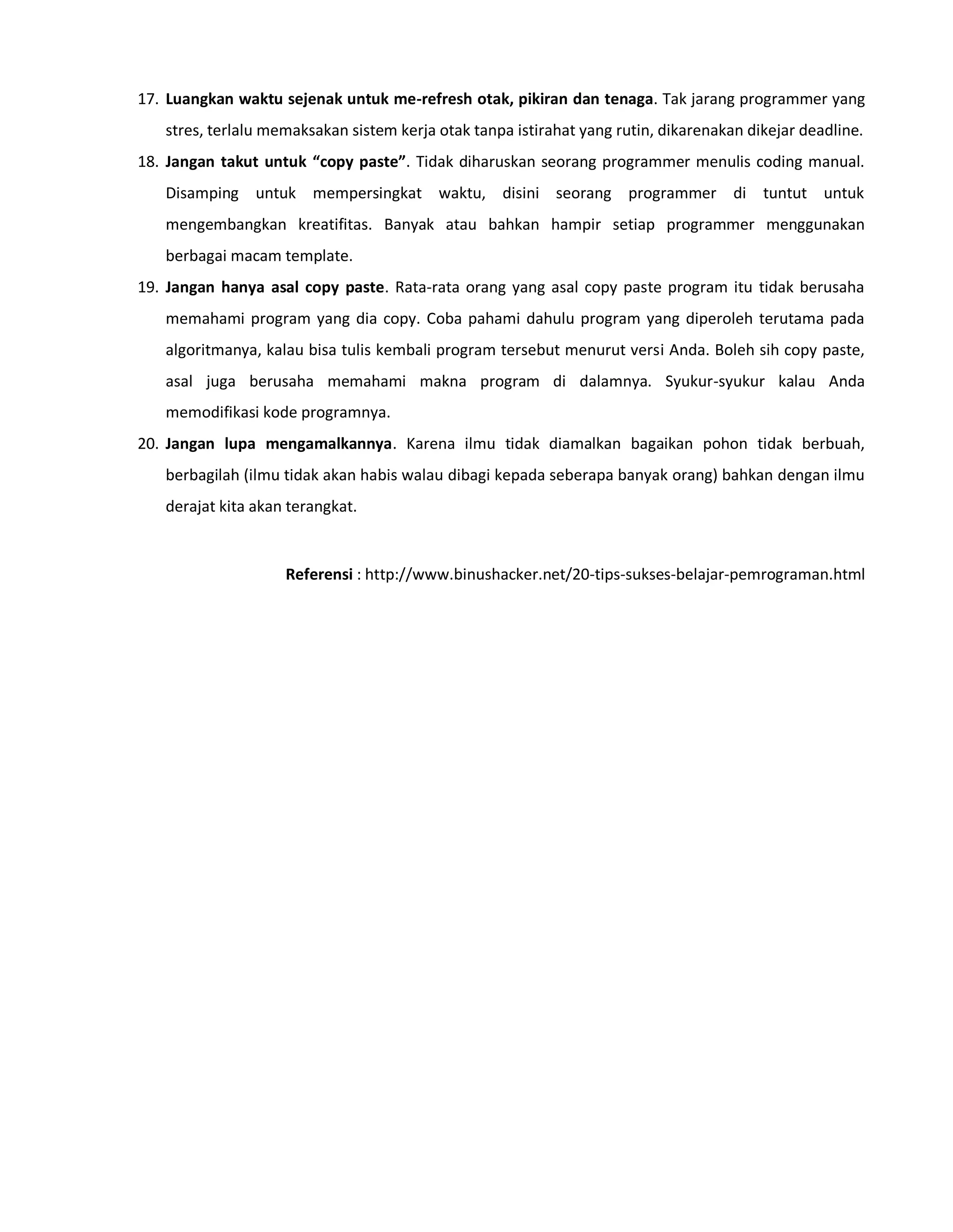 17. Luangkan waktu sejenak untuk me-refresh otak, pikiran dan tenaga. Tak jarang programmer yang
stres, terlalu memaksakan sistem kerja otak tanpa istirahat yang rutin, dikarenakan dikejar deadline.
18. Jangan takut untuk “copy paste”. Tidak diharuskan seorang programmer menulis coding manual.
Disamping untuk mempersingkat waktu, disini seorang programmer di tuntut untuk
mengembangkan kreatifitas. Banyak atau bahkan hampir setiap programmer menggunakan
berbagai macam template.
19. Jangan hanya asal copy paste. Rata-rata orang yang asal copy paste program itu tidak berusaha
memahami program yang dia copy. Coba pahami dahulu program yang diperoleh terutama pada
algoritmanya, kalau bisa tulis kembali program tersebut menurut versi Anda. Boleh sih copy paste,
asal juga berusaha memahami makna program di dalamnya. Syukur-syukur kalau Anda
memodifikasi kode programnya.
20. Jangan lupa mengamalkannya. Karena ilmu tidak diamalkan bagaikan pohon tidak berbuah,
berbagilah (ilmu tidak akan habis walau dibagi kepada seberapa banyak orang) bahkan dengan ilmu
derajat kita akan terangkat.
Referensi : http://www.binushacker.net/20-tips-sukses-belajar-pemrograman.html
 