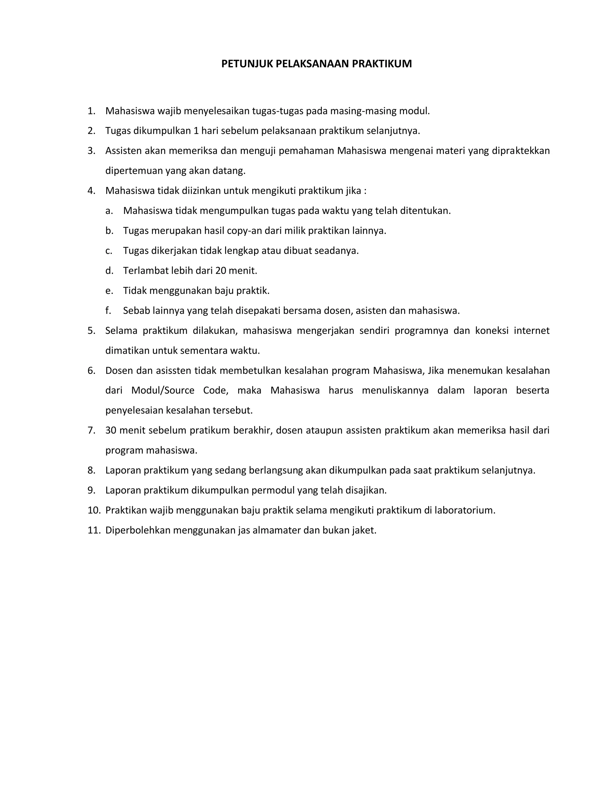 PETUNJUK PELAKSANAAN PRAKTIKUM
1. Mahasiswa wajib menyelesaikan tugas-tugas pada masing-masing modul.
2. Tugas dikumpulkan 1 hari sebelum pelaksanaan praktikum selanjutnya.
3. Assisten akan memeriksa dan menguji pemahaman Mahasiswa mengenai materi yang dipraktekkan
dipertemuan yang akan datang.
4. Mahasiswa tidak diizinkan untuk mengikuti praktikum jika :
a. Mahasiswa tidak mengumpulkan tugas pada waktu yang telah ditentukan.
b. Tugas merupakan hasil copy-an dari milik praktikan lainnya.
c. Tugas dikerjakan tidak lengkap atau dibuat seadanya.
d. Terlambat lebih dari 20 menit.
e. Tidak menggunakan baju praktik.
f. Sebab lainnya yang telah disepakati bersama dosen, asisten dan mahasiswa.
5. Selama praktikum dilakukan, mahasiswa mengerjakan sendiri programnya dan koneksi internet
dimatikan untuk sementara waktu.
6. Dosen dan asissten tidak membetulkan kesalahan program Mahasiswa, Jika menemukan kesalahan
dari Modul/Source Code, maka Mahasiswa harus menuliskannya dalam laporan beserta
penyelesaian kesalahan tersebut.
7. 30 menit sebelum pratikum berakhir, dosen ataupun assisten praktikum akan memeriksa hasil dari
program mahasiswa.
8. Laporan praktikum yang sedang berlangsung akan dikumpulkan pada saat praktikum selanjutnya.
9. Laporan praktikum dikumpulkan permodul yang telah disajikan.
10. Praktikan wajib menggunakan baju praktik selama mengikuti praktikum di laboratorium.
11. Diperbolehkan menggunakan jas almamater dan bukan jaket.
 