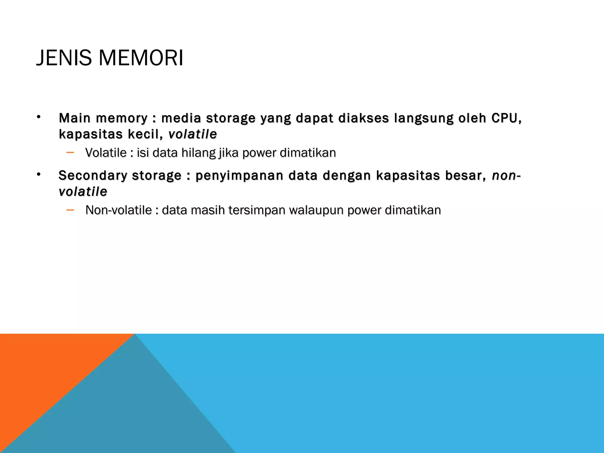 JENIS MEMORI 
• Main memory : media storage yang dapat diakses llaannggssuunngg oolleehh CCPPUU,, 
kkaappaassiittaass kkeecciill,, vvoollaattiillee 
– VVoollaattiillee :: iissii ddaattaa hhiillaanngg jjiikkaa ppoowweerr ddiimmaattiikkaann 
• SSeeccoonnddaarryy ssttoorraaggee :: ppeennyyiimmppaannaann ddaattaa ddeennggaann kkaappaassiittaass bbeessaarr,, nnoonn-- 
vvoollaattiillee 
– NNoonn--vvoollaattiillee :: ddaattaa mmaassiihh tteerrssiimmppaann wwaallaauuppuunn ppoowweerr ddiimmaattiikkaann 
 