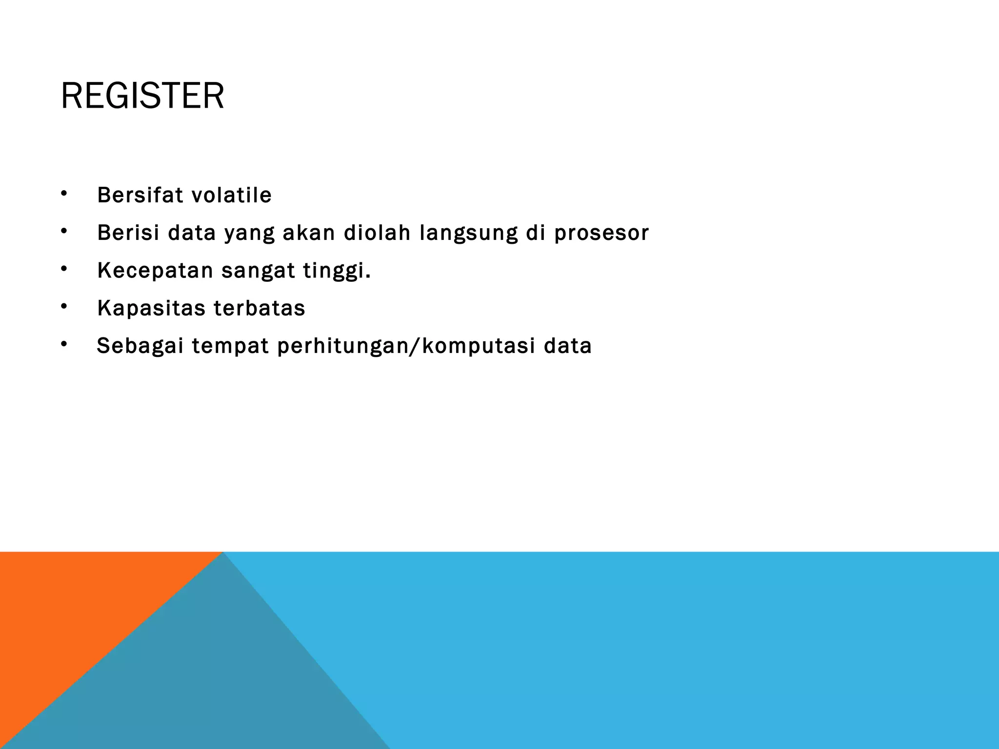 REGISTER 
• Bersifat volatile 
• Berisi data yang akan diolah langsung di prosesor 
• Kecepatan sangat tinggi. 
• Kapasitas terbatas 
• Sebagai tempat perhitungan/komputasi data 
 