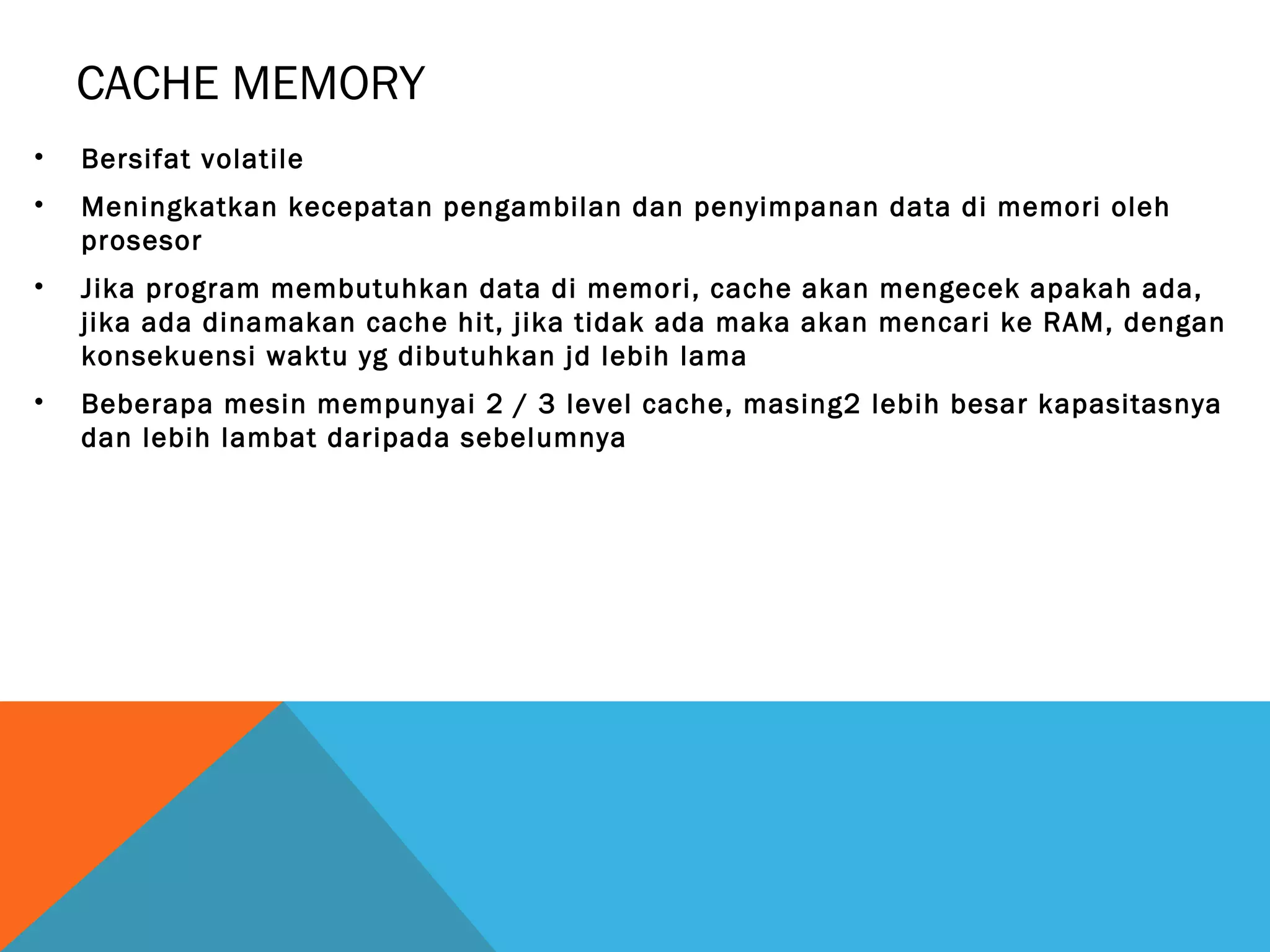 CACHE MEMORY 
• Bersifat volatile 
• Meningkatkan kecepatan pengambilan dan penyimpanan data di memori oleh 
prosesor 
• Jika program membutuhkan data di memori, cache akan mengecek apakah ada, 
jika ada dinamakan cache hit, jika tidak ada maka akan mencari ke RAM, dengan 
konsekuensi waktu yg dibutuhkan jd lebih lama 
• Beberapa mesin mempunyai 2 / 3 level cache, masing2 lebih besar kapasitasnya 
dan lebih lambat daripada sebelumnya 
 