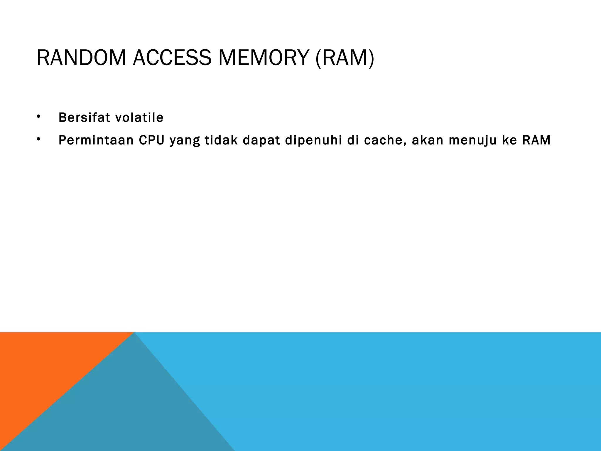 RANDOM ACCESS MEMORY (RAM) 
• Bersifat volatile 
• Permintaan CPU yang tidak dapat dipenuhi di cache, akan menuju ke RAM 
 