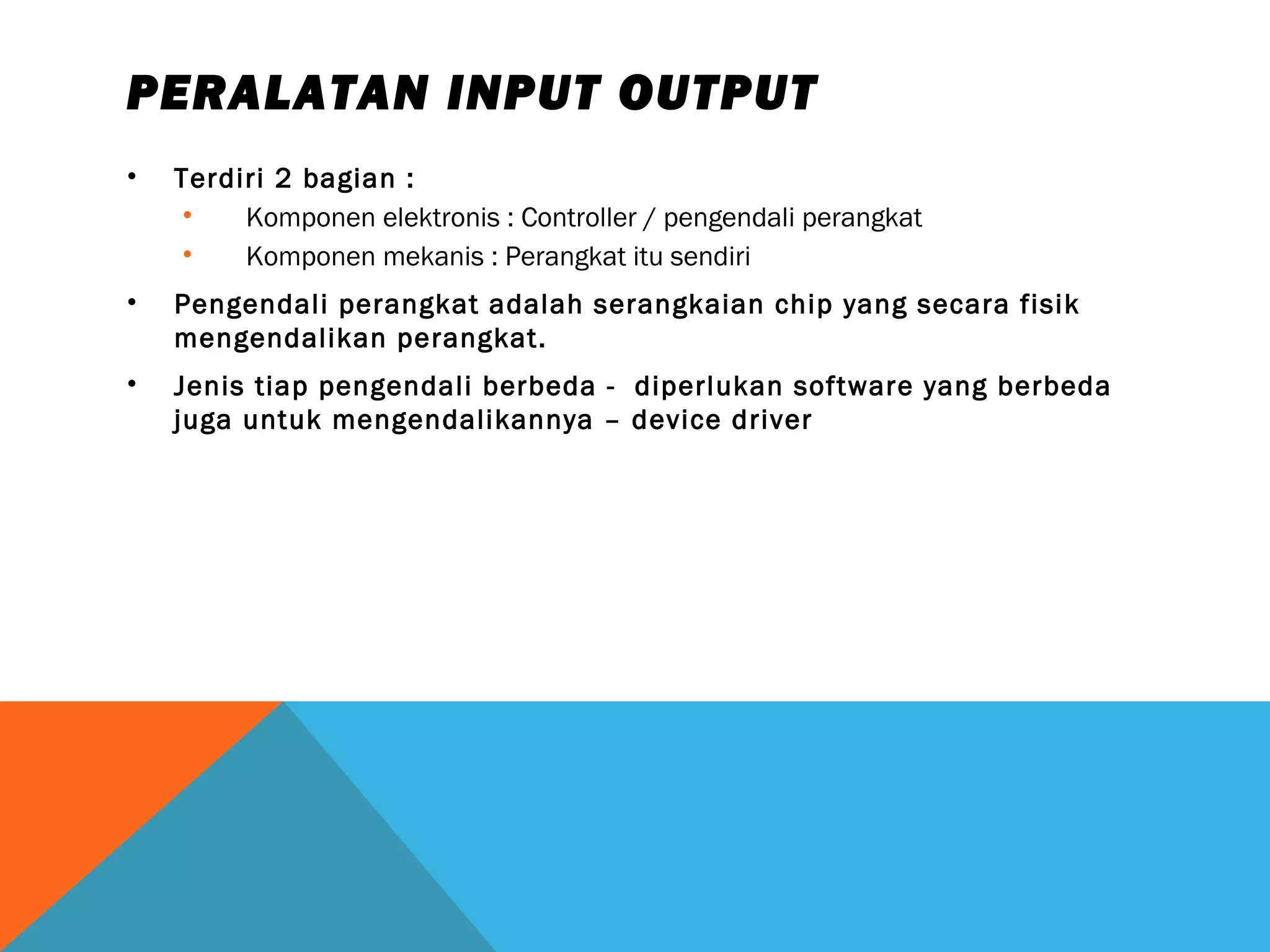 PERALATAN INPUT OUTPUT 
• Terdiri 2 bagian : 
• Komponen elektronis : Controller / pengendali perangkat 
• Komponen mekanis : Perangkat itu sendiri 
• Pengendali perangkat adalah serangkaian chip yang secara fisik 
mengendalikan perangkat. 
• Jenis tiap pengendali berbeda - diperlukan software yang berbeda 
juga untuk mengendalikannya – device driver 
 