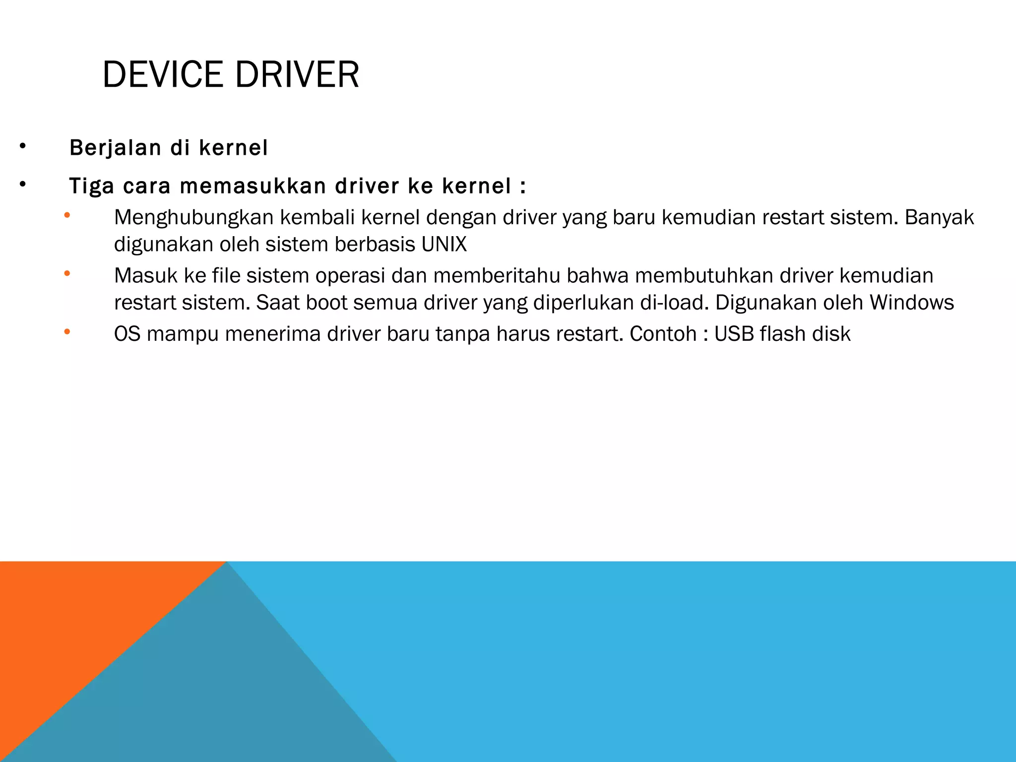 DEVICE DRIVER 
• Berjalan di kernel 
• Tiga cara memasukkan driver ke kernel : 
• Menghubungkan kembali kernel dengan driver yang baru kemudian restart sistem. Banyak 
digunakan oleh sistem berbasis UNIX 
• Masuk ke file sistem operasi dan memberitahu bahwa membutuhkan driver kemudian 
restart sistem. Saat boot semua driver yang diperlukan di-load. Digunakan oleh Windows 
• OS mampu menerima driver baru tanpa harus restart. Contoh : USB flash disk 
 