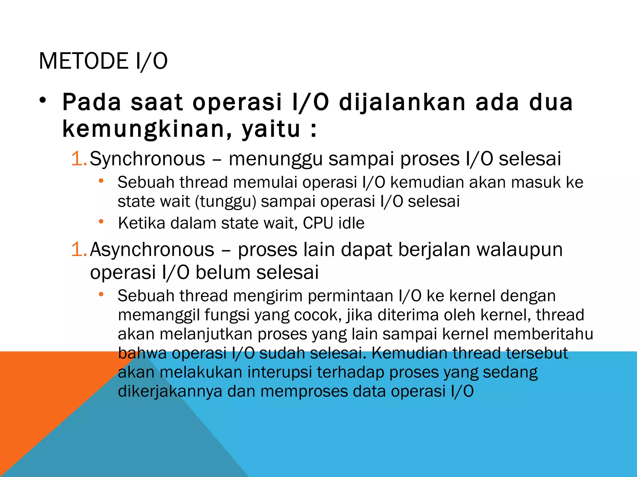 METODE I/O 
• Pada saat operasi I/O dijalankan ada dua 
kemungkinan, yaitu : 
1.Synchronous – menunggu sampai proses I/O selesai 
• Sebuah thread memulai operasi I/O kemudian akan masuk ke 
state wait (tunggu) sampai operasi I/O selesai 
• Ketika dalam state wait, CPU idle 
1.Asynchronous – proses lain dapat berjalan walaupun 
operasi I/O belum selesai 
• Sebuah thread mengirim permintaan I/O ke kernel dengan 
memanggil fungsi yang cocok, jika diterima oleh kernel, thread 
akan melanjutkan proses yang lain sampai kernel memberitahu 
bahwa operasi I/O sudah selesai. Kemudian thread tersebut 
akan melakukan interupsi terhadap proses yang sedang 
dikerjakannya dan memproses data operasi I/O 
 