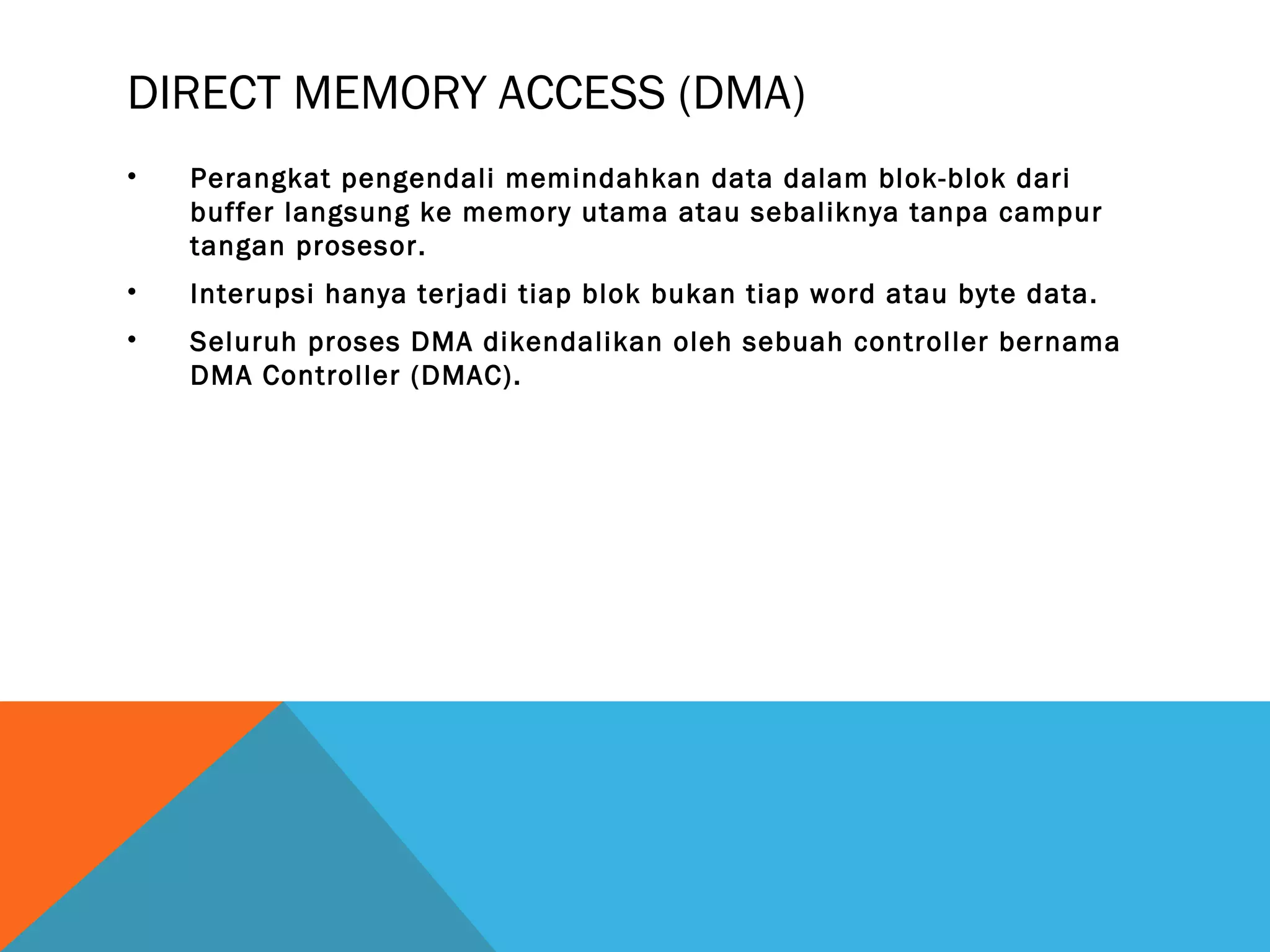 DIRECT MEMORY ACCESS (DMA) 
• Perangkat pengendali memindahkan data dalam blok-blok dari 
buffer langsung ke memory utama atau sebaliknya tanpa campur 
tangan prosesor. 
• Interupsi hanya terjadi tiap blok bukan tiap word atau byte data. 
• Seluruh proses DMA dikendalikan oleh sebuah controller bernama 
DMA Controller (DMAC). 
 