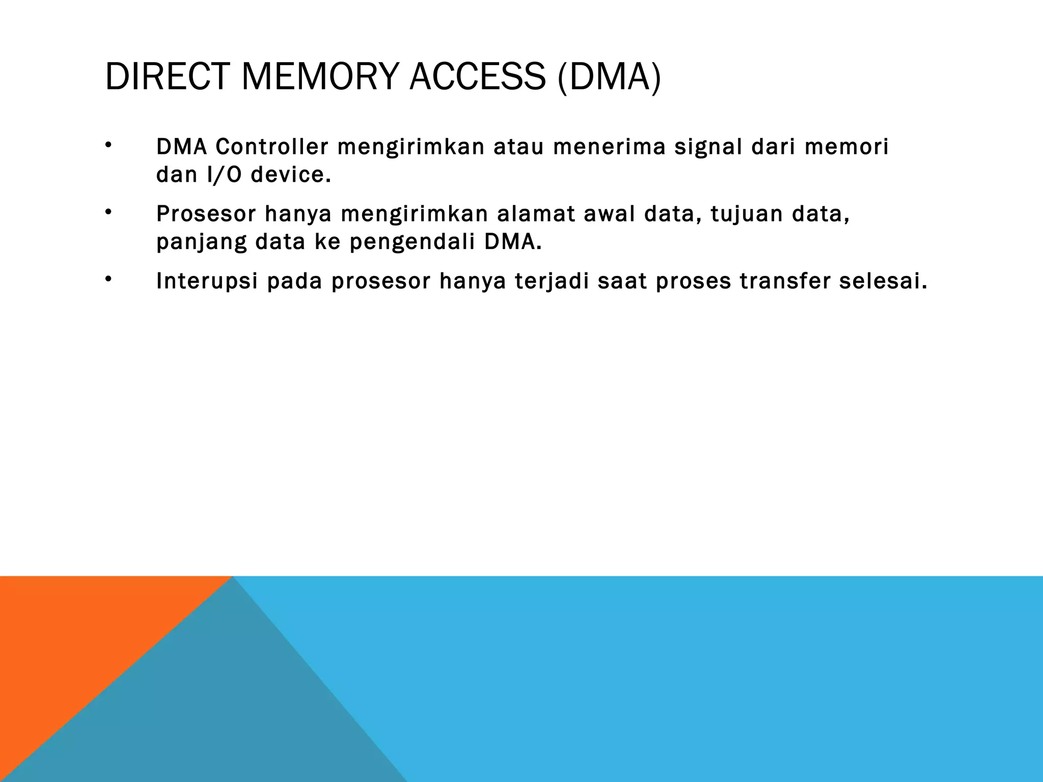 DIRECT MEMORY ACCESS (DMA) 
• DMA Controller mengirimkan atau menerima signal dari memori 
dan I/O device. 
• Prosesor hanya mengirimkan alamat awal data, tujuan data, 
panjang data ke pengendali DMA. 
• Interupsi pada prosesor hanya terjadi saat proses transfer selesai. 
 