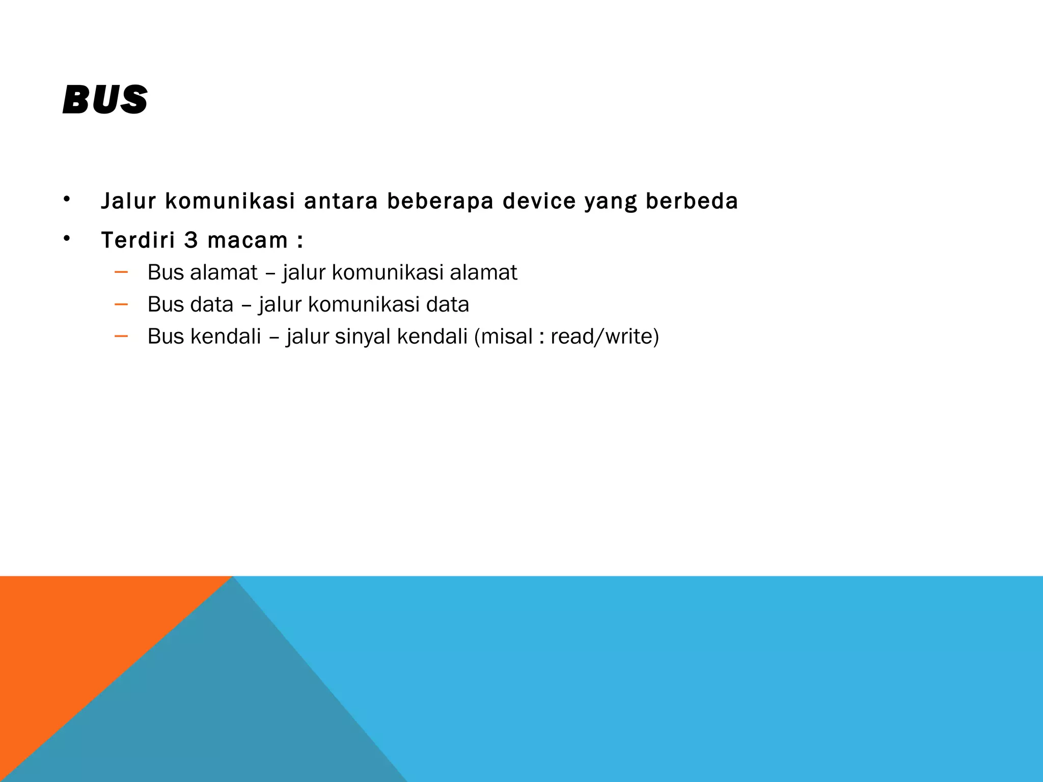 BUS 
• Jalur komunikasi antara beberapa device yang berbeda 
• Terdiri 3 macam : 
– Bus alamat – jalur komunikasi alamat 
– Bus data – jalur komunikasi data 
– Bus kendali – jalur sinyal kendali (misal : read/write) 
 