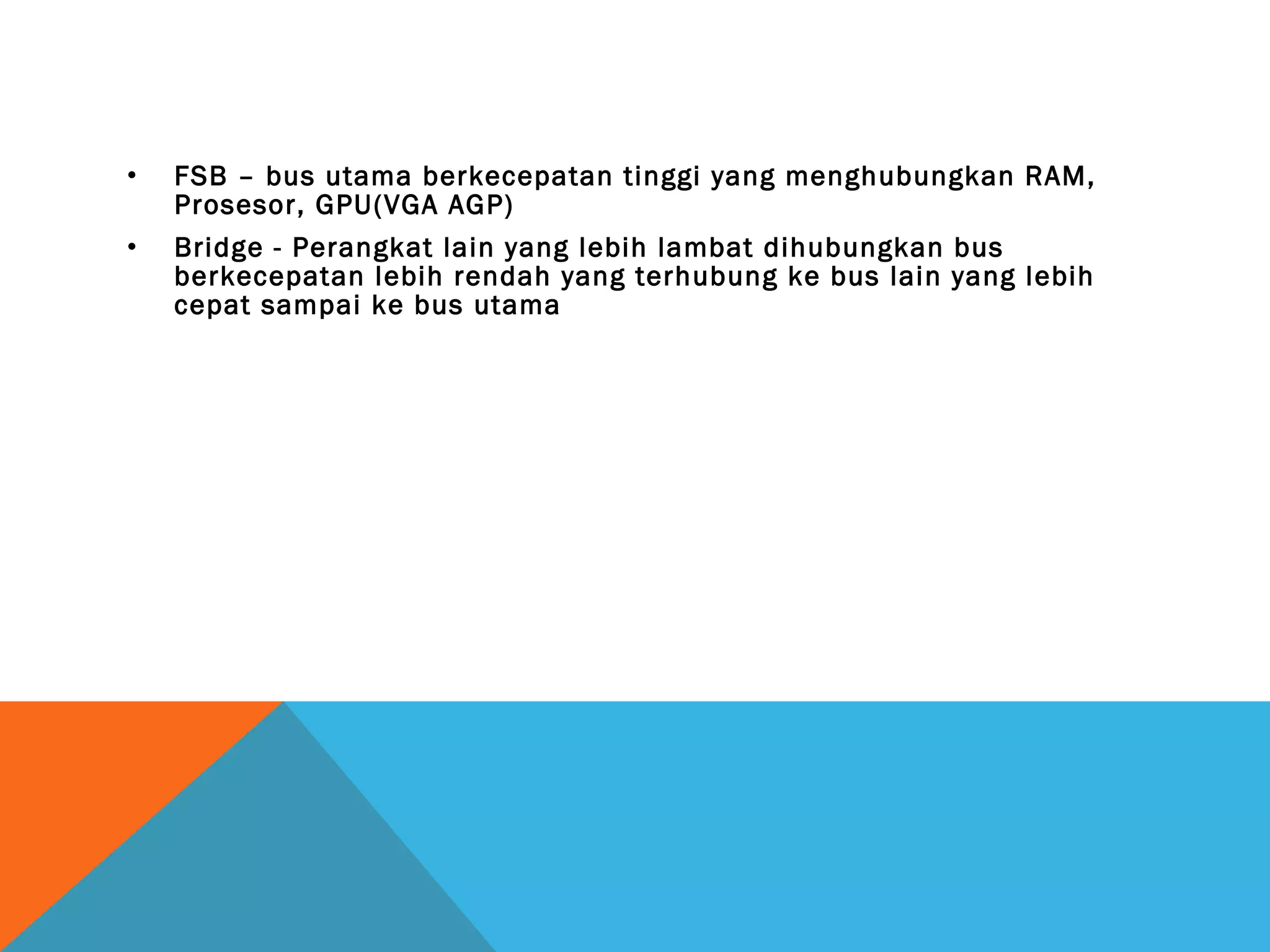 • FSB – bus utama berkecepatan tinggi yang menghubungkan RAM, 
Prosesor, GPU(VGA AGP) 
• Bridge - Perangkat lain yang lebih lambat dihubungkan bus 
berkecepatan lebih rendah yang terhubung ke bus lain yang lebih 
cepat sampai ke bus utama 
 