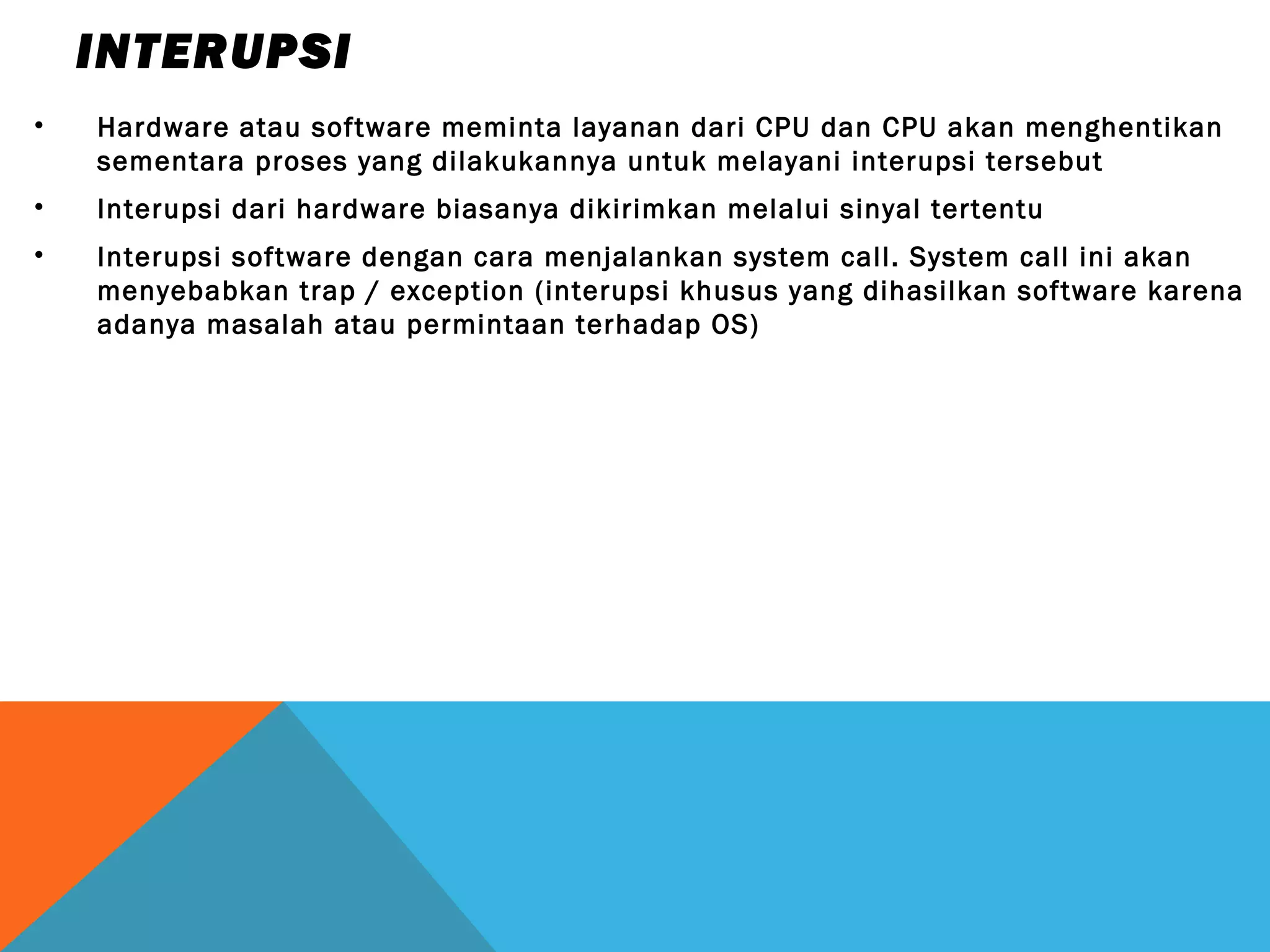 INTERUPSI 
• Hardware atau software meminta layanan dari CPU dan CPU akan menghentikan 
sementara proses yang dilakukannya untuk melayani interupsi tersebut 
• Interupsi dari hardware biasanya dikirimkan melalui sinyal tertentu 
• Interupsi software dengan cara menjalankan system call. System call ini akan 
menyebabkan trap / exception (interupsi khusus yang dihasilkan software karena 
adanya masalah atau permintaan terhadap OS) 
 