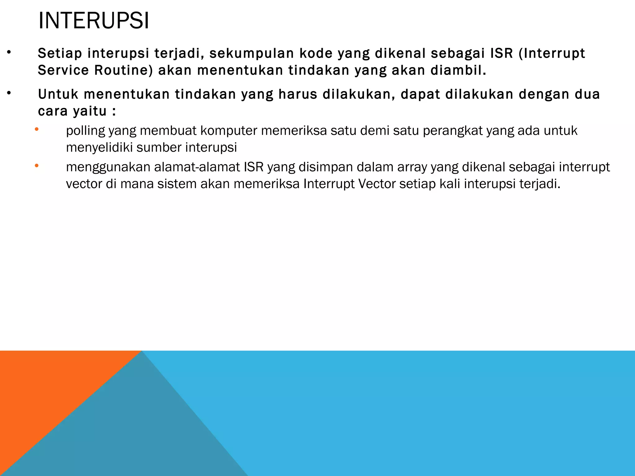 INTERUPSI 
• Setiap interupsi terjadi, sekumpulan kode yang dikenal sebagai ISR (Interrupt 
Service Routine) akan menentukan tindakan yang akan diambil. 
• Untuk menentukan tindakan yang harus dilakukan, dapat dilakukan dengan dua 
cara yaitu : 
• polling yang membuat komputer memeriksa satu demi satu perangkat yang ada untuk 
menyelidiki sumber interupsi 
• menggunakan alamat-alamat ISR yang disimpan dalam array yang dikenal sebagai interrupt 
vector di mana sistem akan memeriksa Interrupt Vector setiap kali interupsi terjadi. 
 