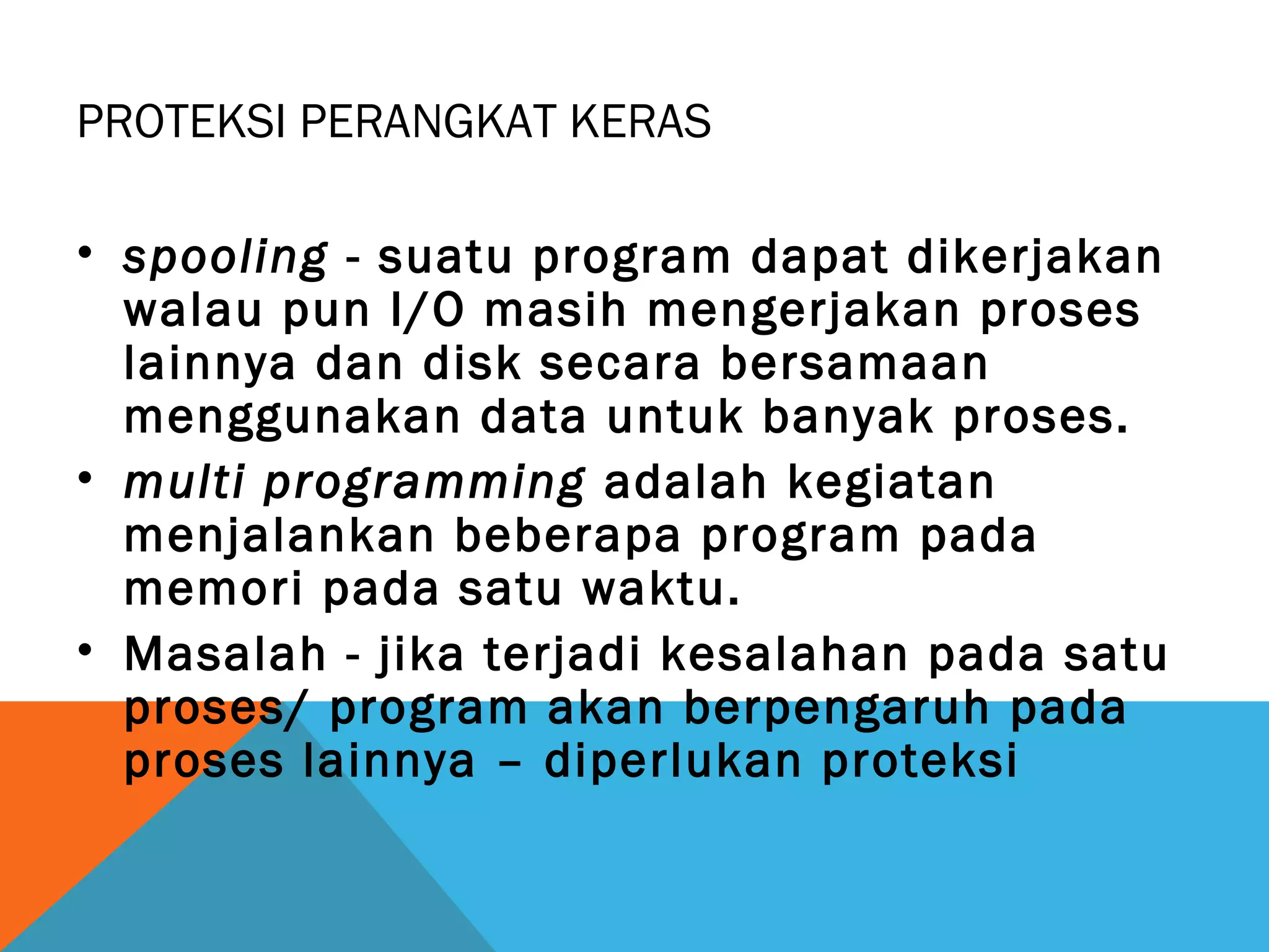 PROTEKSI PERANGKAT KERAS 
• spooling - suatu program dapat dikerjakan 
walau pun I/O masih mengerjakan proses 
lainnya dan disk secara bersamaan 
menggunakan data untuk banyak proses. 
• multi programming adalah kegiatan 
menjalankan beberapa program pada 
memori pada satu waktu. 
• Masalah - jika terjadi kesalahan pada satu 
proses/ program akan berpengaruh pada 
proses lainnya – diperlukan proteksi 
 