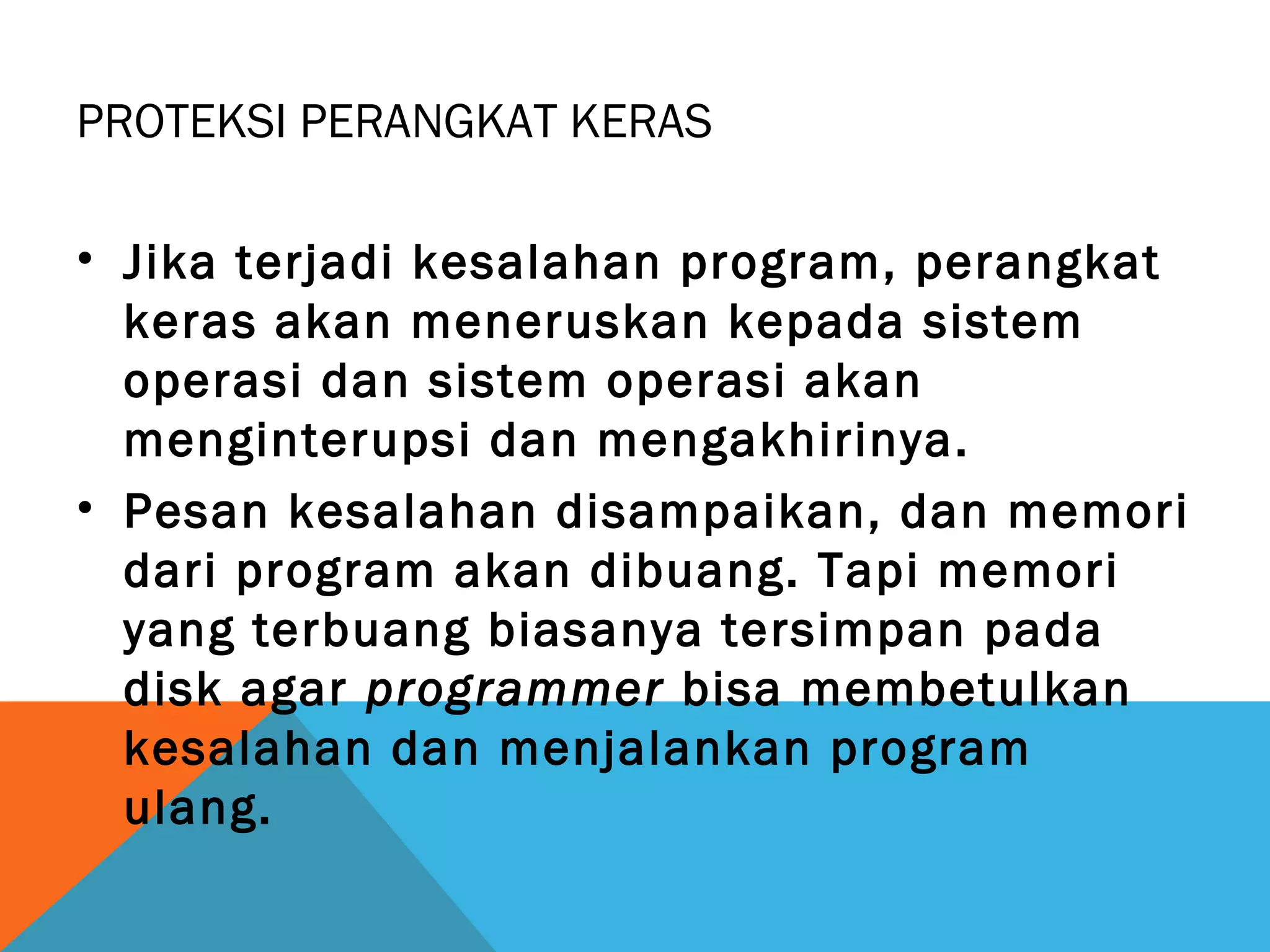 PROTEKSI PERANGKAT KERAS 
• Jika terjadi kesalahan program, perangkat 
keras akan meneruskan kepada sistem 
operasi dan sistem operasi akan 
menginterupsi dan mengakhirinya. 
• Pesan kesalahan disampaikan, dan memori 
dari program akan dibuang. Tapi memori 
yang terbuang biasanya tersimpan pada 
disk agar programmer bisa membetulkan 
kesalahan dan menjalankan program 
ulang. 
 