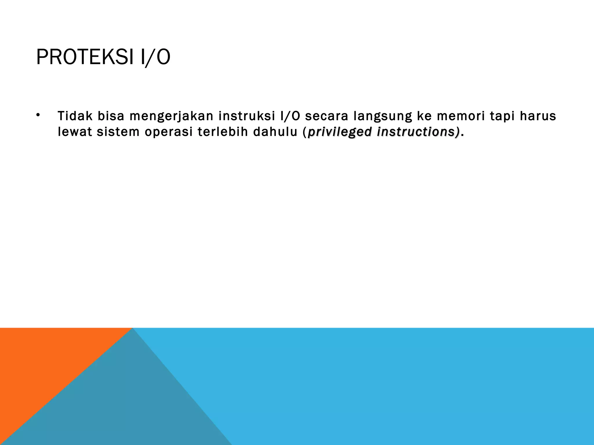 PROTEKSI I/O 
• Tidak bisa mengerjakan instruksi I/O secara langsung ke memori tapi harus 
lewat sistem operasi terlebih dahulu ( privileged iinnssttrruuccttiioonnss)). 
 