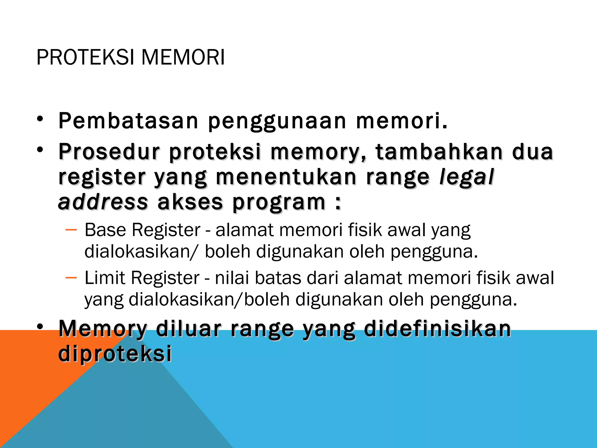 PROTEKSI MEMORI 
• Pembatasan penggunaan memori. 
• Prosedur proteksi memory, ttaammbbaahhkkaann dduuaa 
rreeggiisstteerr yyaanngg mmeenneennttuukkaann rraannggee lleeggaall 
aaddddrreessss aakksseess pprrooggrraamm :: 
– Base Register - alamat memori fisik awal yang 
dialokasikan/ boleh digunakan oleh pengguna. 
– Limit Register - nilai batas dari alamat memori fisik awal 
yang dialokasikan/boleh digunakan oleh pengguna. 
• MMeemmoorryy ddiilluuaarr rraannggee yyaanngg ddiiddeeffiinniissiikkaann 
ddiipprrootteekkssii 
 