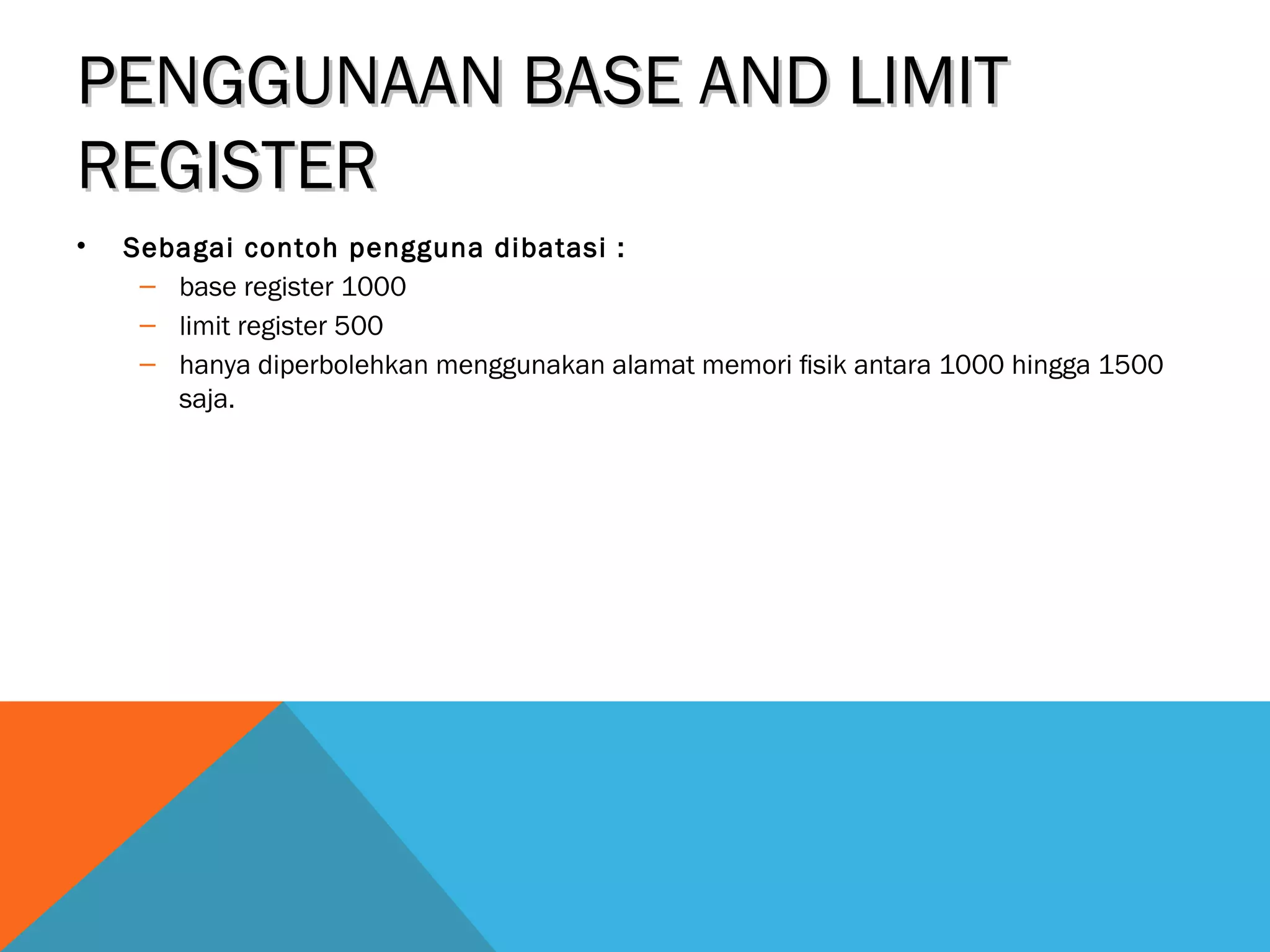 PPEENNGGGGUUNNAAAANN BBAASSEE AANNDD LLIIMMIITT 
RREEGGIISSTTEERR 
• Sebagai contoh pengguna dibatasi : 
– base register 1000 
– limit register 500 
– hanya diperbolehkan menggunakan alamat memori fisik antara 1000 hingga 1500 
saja. 
 