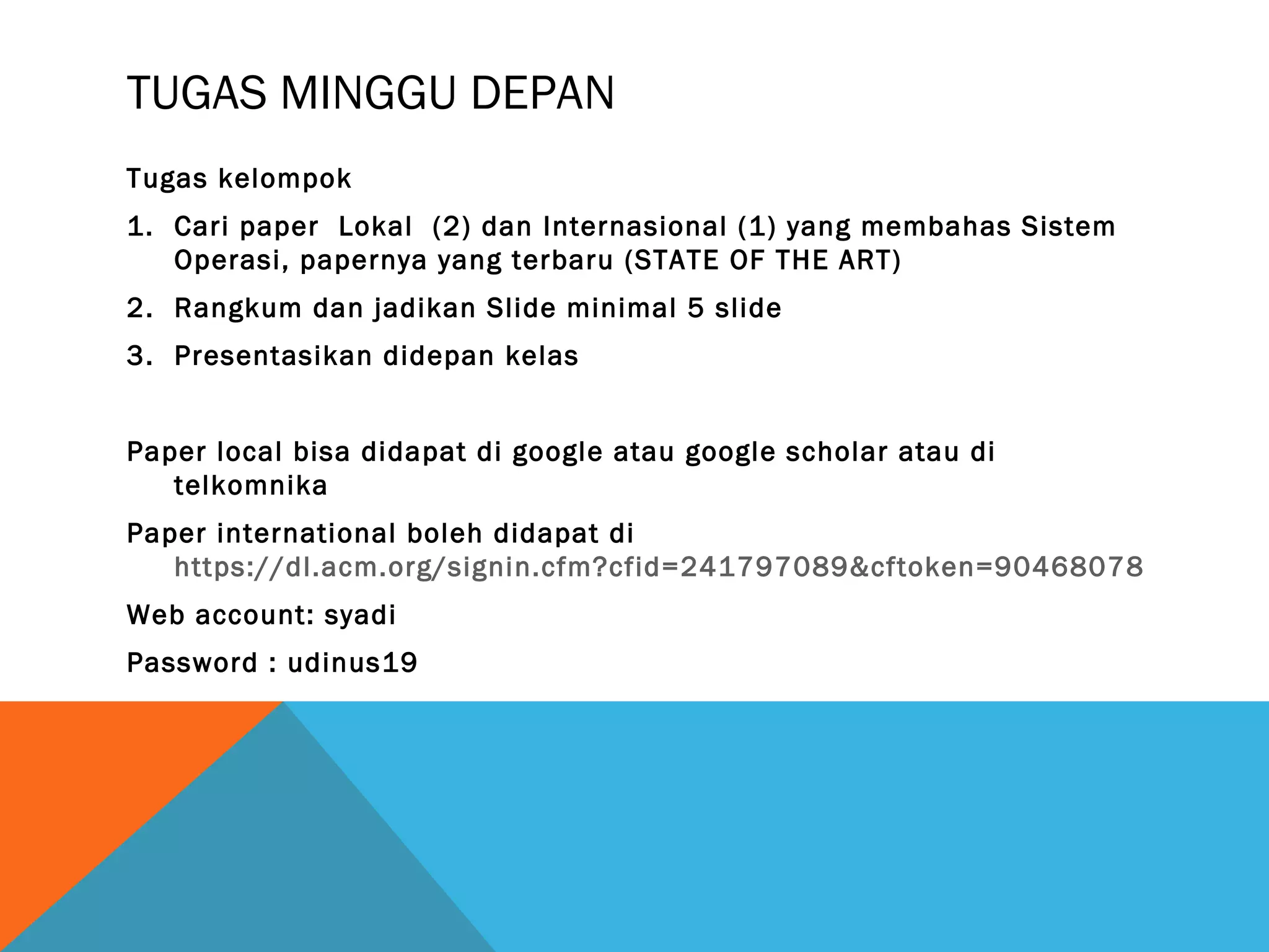 TUGAS MINGGU DEPAN 
Tugas kelompok 
1. Cari paper Lokal (2) dan Internasional (1) yang membahas Sistem 
Operasi, papernya yang terbaru (STATE OF THE ART) 
2. Rangkum dan jadikan Slide minimal 5 slide 
3. Presentasikan didepan kelas 
Paper local bisa didapat di google atau google scholar atau di 
telkomnika 
Paper international boleh didapat di 
https://dl.acm.org/signin.cfm?cfid=241797089&cftoken=90468078 
Web account: syadi 
Password : udinus19 
