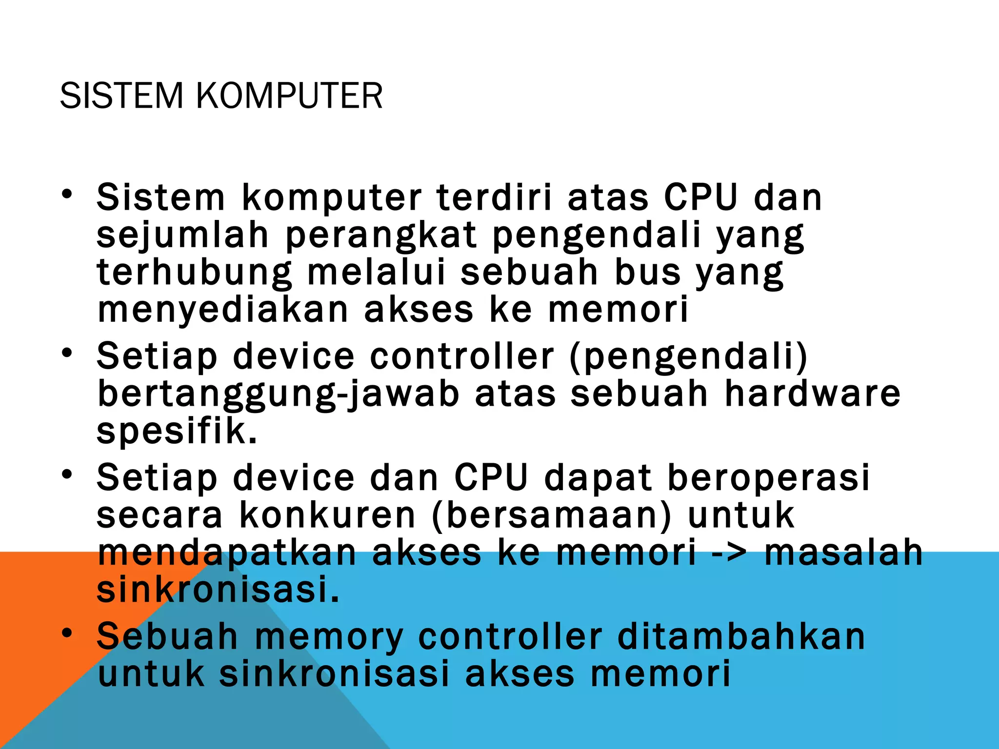 SISTEM KOMPUTER 
• Sistem komputer terdiri atas CPU dan 
sejumlah perangkat pengendali yang 
terhubung melalui sebuah bus yang 
menyediakan akses ke memori 
• Setiap device controller (pengendali) 
bertanggung-jawab atas sebuah hardware 
spesifik. 
• Setiap device dan CPU dapat beroperasi 
secara konkuren (bersamaan) untuk 
mendapatkan akses ke memori -> masalah 
sinkronisasi. 
• Sebuah memory controller ditambahkan 
untuk sinkronisasi akses memori 
 