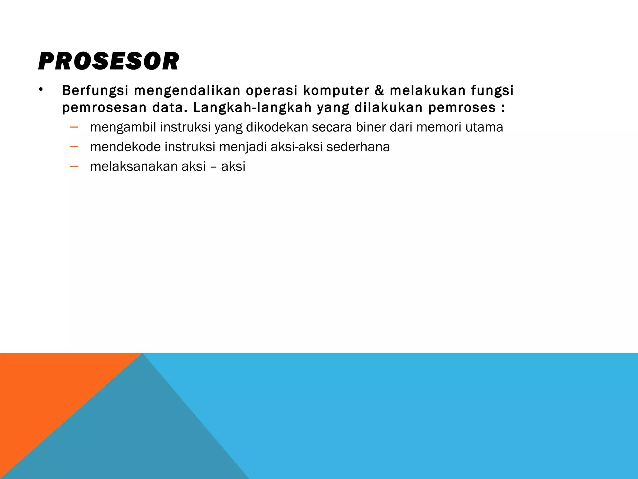 PROSESOR 
• Berfungsi mengendalikan operasi komputer & melakukan fungsi 
pemrosesan data. Langkah-langkah yang dilakukan pemroses : 
– mengambil instruksi yang dikodekan secara biner dari memori utama 
– mendekode instruksi menjadi aksi-aksi sederhana 
– melaksanakan aksi – aksi 
 