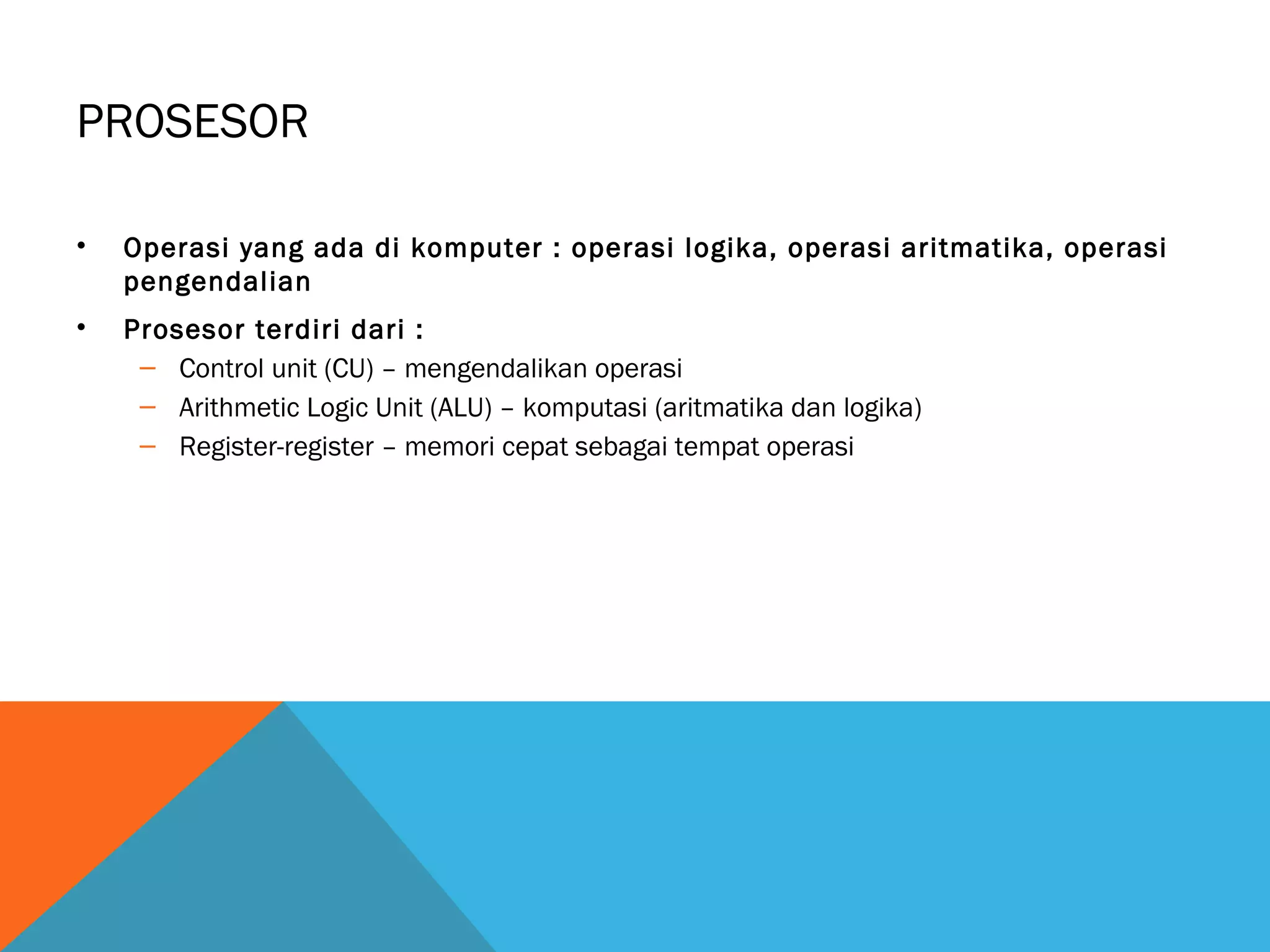 PROSESOR 
• Operasi yang ada di komputer : operasi logika, operasi aritmatika, operasi 
pengendalian 
• Prosesor terdiri dari : 
– Control unit (CU) – mengendalikan operasi 
– Arithmetic Logic Unit (ALU) – komputasi (aritmatika dan logika) 
– Register-register – memori cepat sebagai tempat operasi 
 