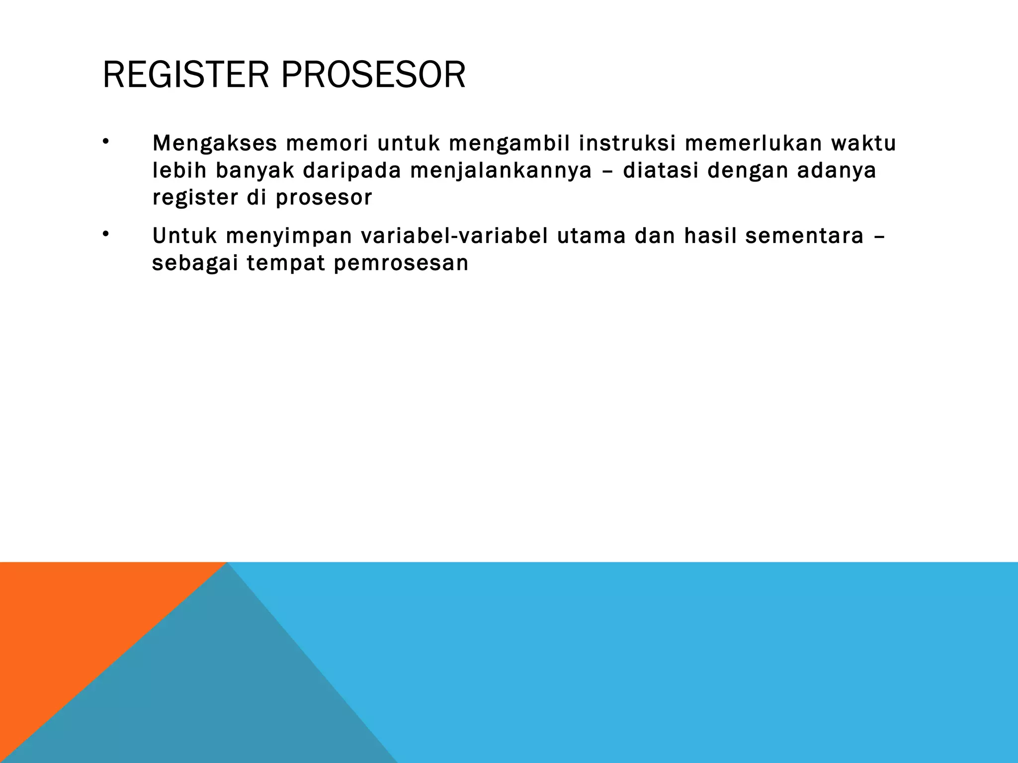 REGISTER PROSESOR 
• Mengakses memori untuk mengambil instruksi memerlukan waktu 
lebih banyak daripada menjalankannya – diatasi dengan adanya 
register di prosesor 
• Untuk menyimpan variabel-variabel utama dan hasil sementara – 
sebagai tempat pemrosesan 
 