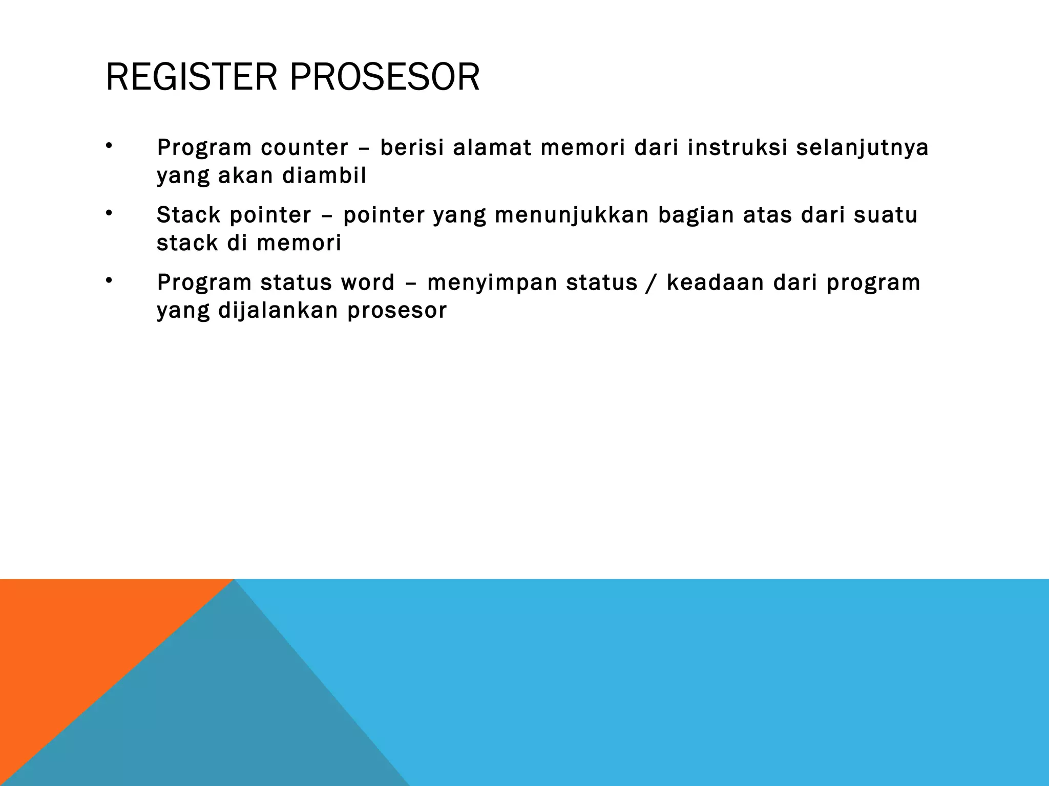 REGISTER PROSESOR 
• Program counter – berisi alamat memori dari instruksi selanjutnya 
yang akan diambil 
• Stack pointer – pointer yang menunjukkan bagian atas dari suatu 
stack di memori 
• Program status word – menyimpan status / keadaan dari program 
yang dijalankan prosesor 
 