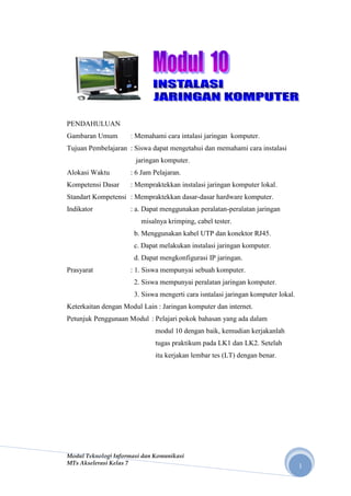 PENDAHULUAN
Gambaran Umum        : Memahami cara intalasi jaringan komputer.
Tujuan Pembelajaran : Siswa dapat mengetahui dan memahami cara instalasi
                       jaringan komputer.
Alokasi Waktu        : 6 Jam Pelajaran.
Kompetensi Dasar     : Mempraktekkan instalasi jaringan komputer lokal.
Standart Kompetensi : Mempraktekkan dasar-dasar hardware komputer.
Indikator            : a. Dapat menggunakan peralatan-peralatan jaringan
                         misalnya krimping, cabel tester.
                      b. Menggunakan kabel UTP dan konektor RJ45.
                      c. Dapat melakukan instalasi jaringan komputer.
                      d. Dapat mengkonfigurasi IP jaringan.
Prasyarat            : 1. Siswa mempunyai sebuah komputer.
                      2. Siswa mempunyai peralatan jaringan komputer.
                      3. Siswa mengerti cara isntalasi jaringan komputer lokal.
Keterkaitan dengan Modul Lain : Jaringan komputer dan internet.
Petunjuk Penggunaan Modul : Pelajari pokok bahasan yang ada dalam
                              modul 10 dengan baik, kemudian kerjakanlah
                              tugas praktikum pada LK1 dan LK2. Setelah
                              itu kerjakan lembar tes (LT) dengan benar.




Modul Teknologi Informasi dan Komunikasi
MTs Akselerasi Kelas 7
                                                                                  1
 