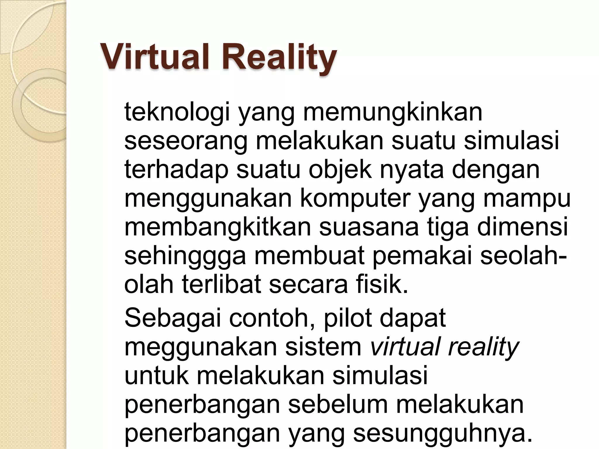 Virtual Reality
teknologi yang memungkinkan
seseorang melakukan suatu simulasi
terhadap suatu objek nyata dengan
menggunakan komputer yang mampu
membangkitkan suasana tiga dimensi
sehinggga membuat pemakai seolah-
olah terlibat secara fisik.
Sebagai contoh, pilot dapat
meggunakan sistem virtual reality
untuk melakukan simulasi
penerbangan sebelum melakukan
penerbangan yang sesungguhnya.
 