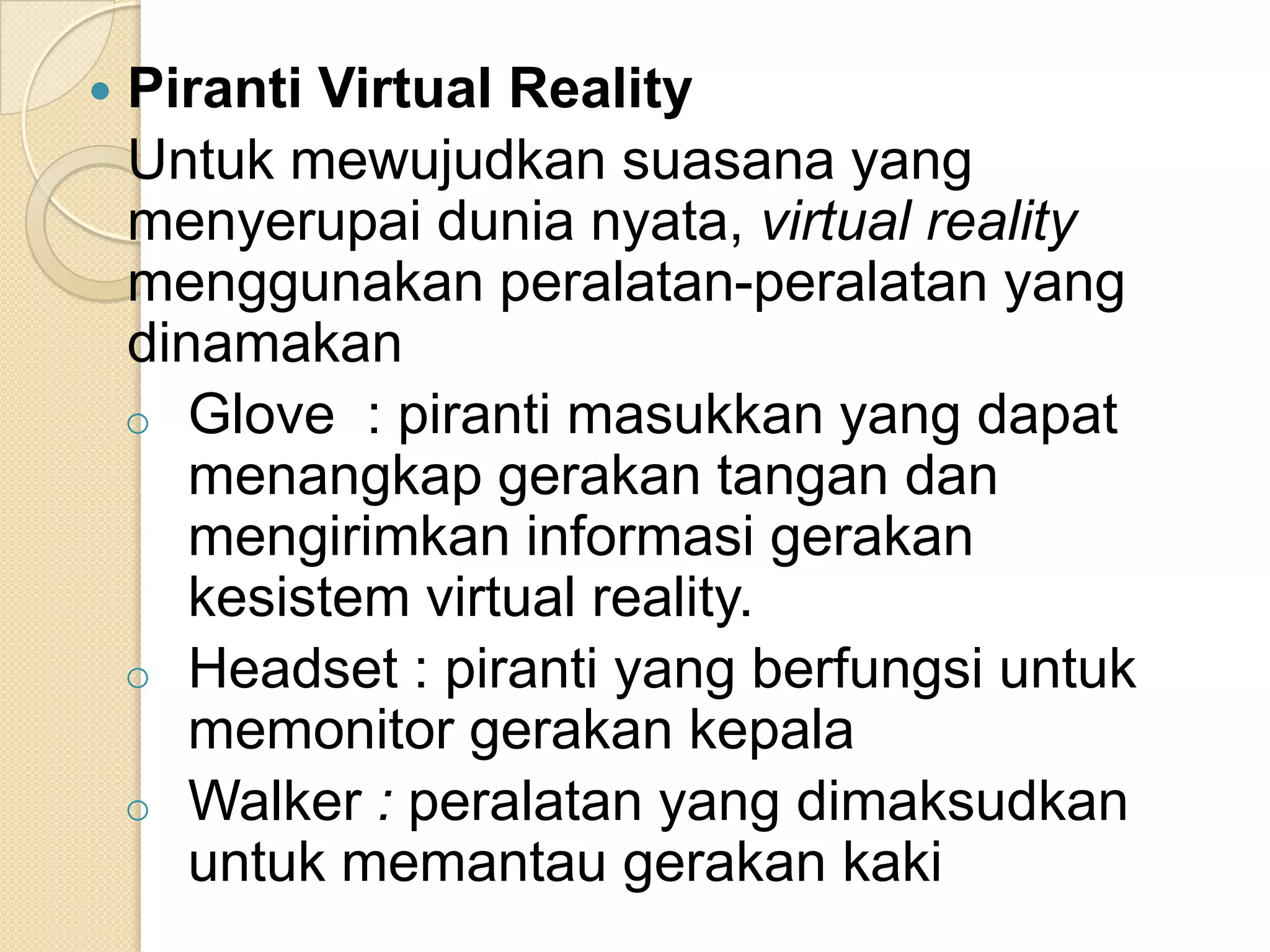  Piranti Virtual Reality
Untuk mewujudkan suasana yang
menyerupai dunia nyata, virtual reality
menggunakan peralatan-peralatan yang
dinamakan
o Glove : piranti masukkan yang dapat
menangkap gerakan tangan dan
mengirimkan informasi gerakan
kesistem virtual reality.
o Headset : piranti yang berfungsi untuk
memonitor gerakan kepala
o Walker : peralatan yang dimaksudkan
untuk memantau gerakan kaki
 