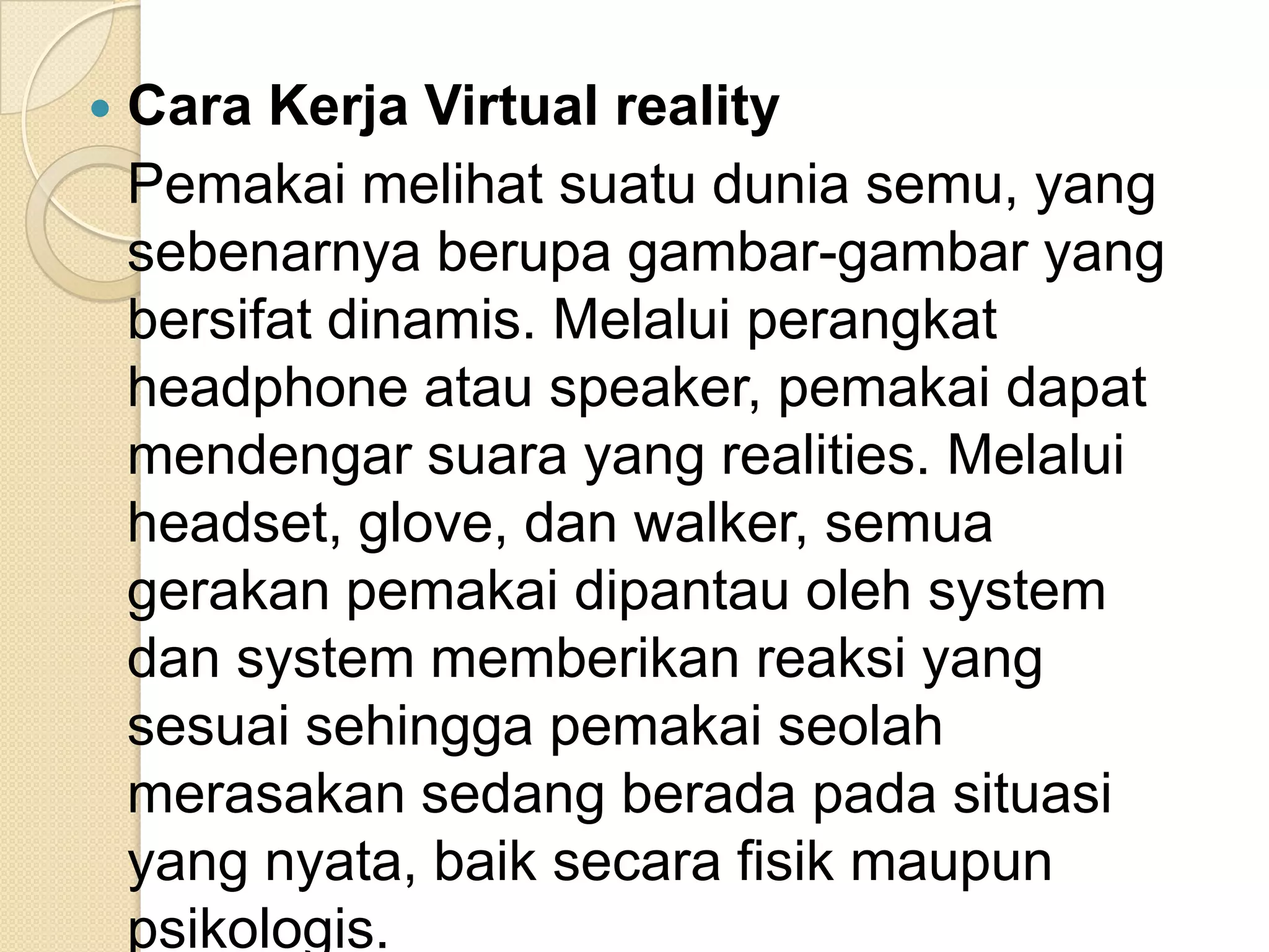  Cara Kerja Virtual reality
Pemakai melihat suatu dunia semu, yang
sebenarnya berupa gambar-gambar yang
bersifat dinamis. Melalui perangkat
headphone atau speaker, pemakai dapat
mendengar suara yang realities. Melalui
headset, glove, dan walker, semua
gerakan pemakai dipantau oleh system
dan system memberikan reaksi yang
sesuai sehingga pemakai seolah
merasakan sedang berada pada situasi
yang nyata, baik secara fisik maupun
psikologis.
 