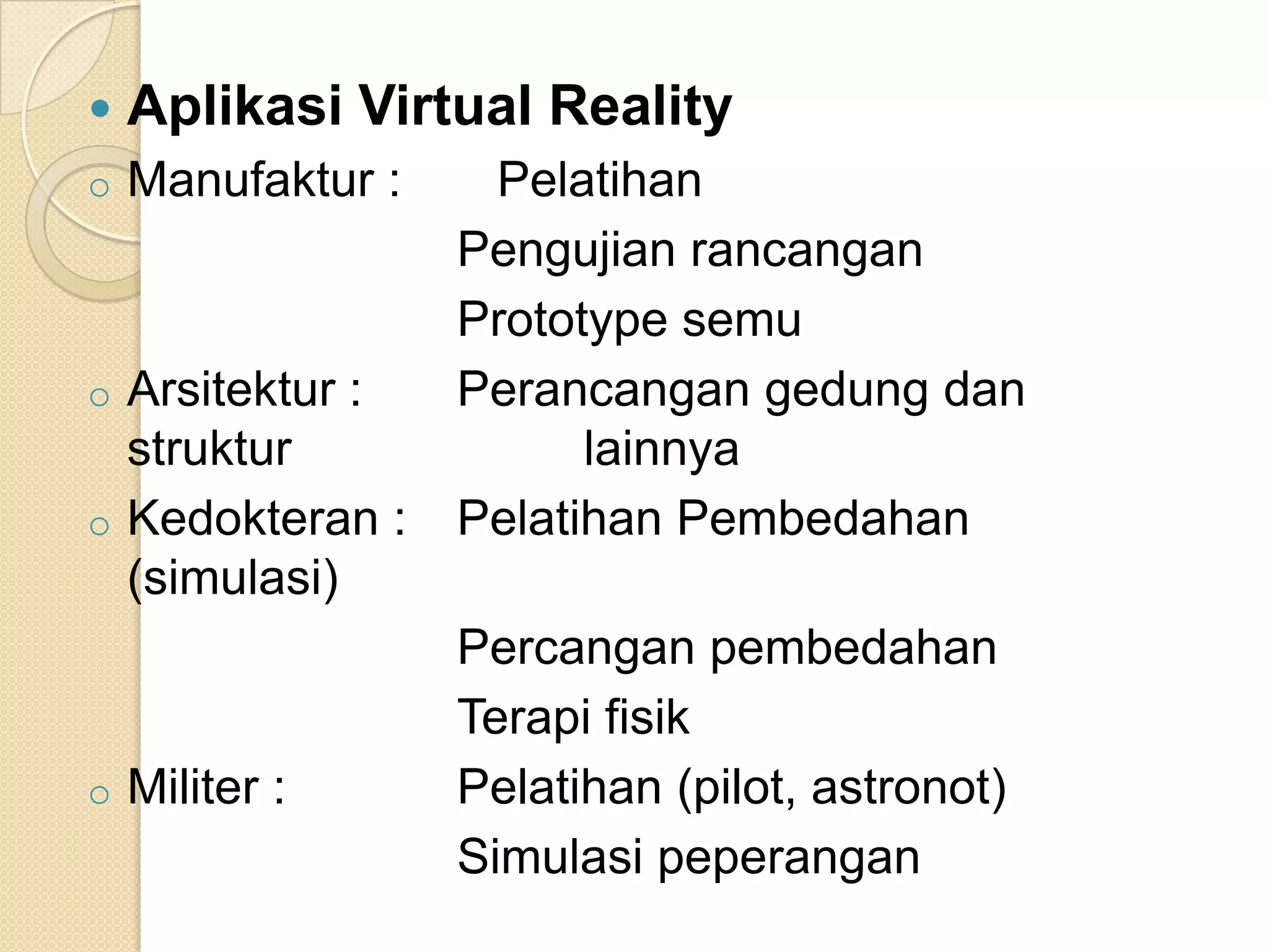  Aplikasi Virtual Reality
o Manufaktur : Pelatihan
Pengujian rancangan
Prototype semu
o Arsitektur : Perancangan gedung dan
struktur lainnya
o Kedokteran : Pelatihan Pembedahan
(simulasi)
Percangan pembedahan
Terapi fisik
o Militer : Pelatihan (pilot, astronot)
Simulasi peperangan
 