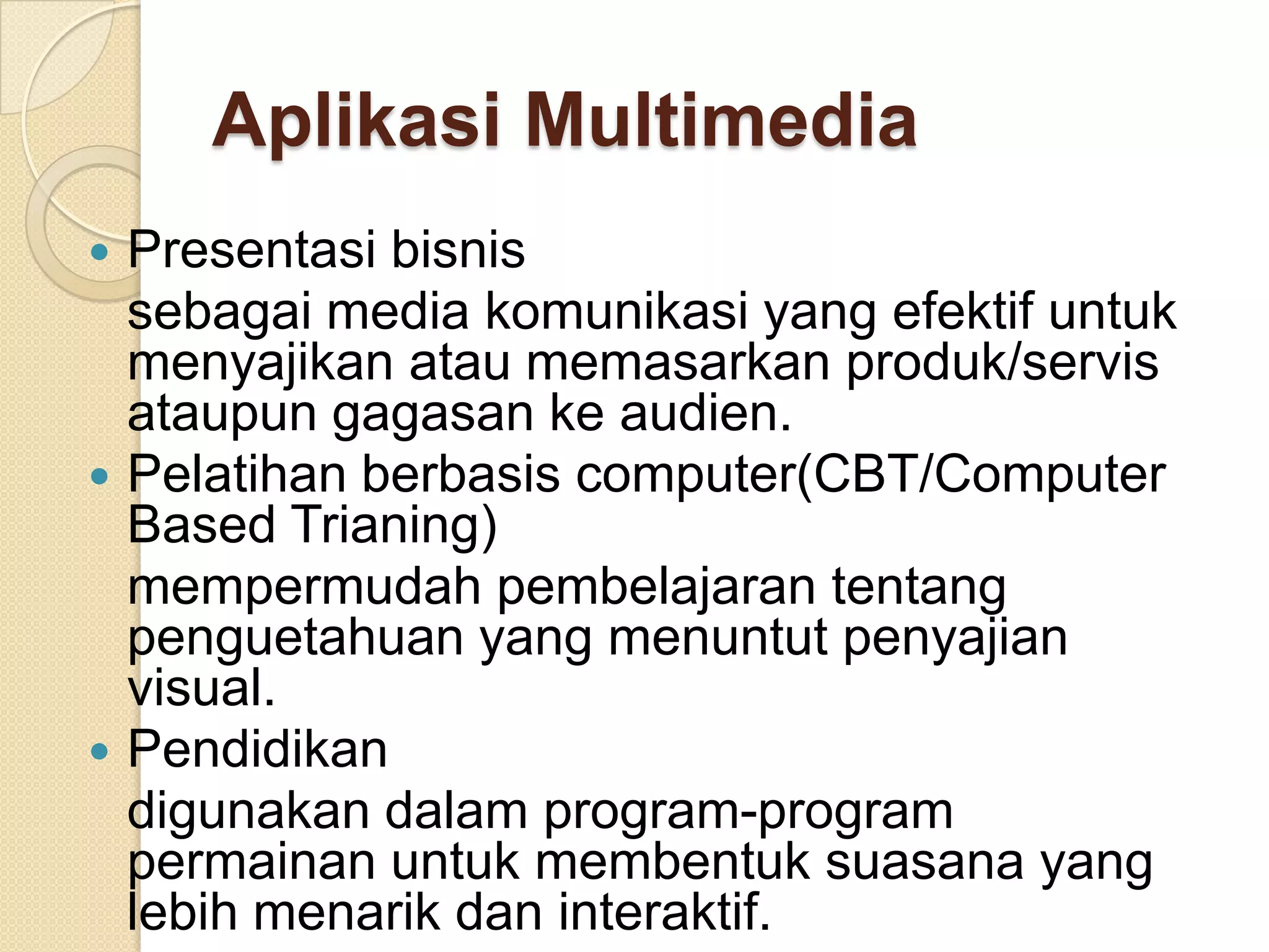 Aplikasi Multimedia
 Presentasi bisnis
sebagai media komunikasi yang efektif untuk
menyajikan atau memasarkan produk/servis
ataupun gagasan ke audien.
 Pelatihan berbasis computer(CBT/Computer
Based Trianing)
mempermudah pembelajaran tentang
penguetahuan yang menuntut penyajian
visual.
 Pendidikan
digunakan dalam program-program
permainan untuk membentuk suasana yang
lebih menarik dan interaktif.
 