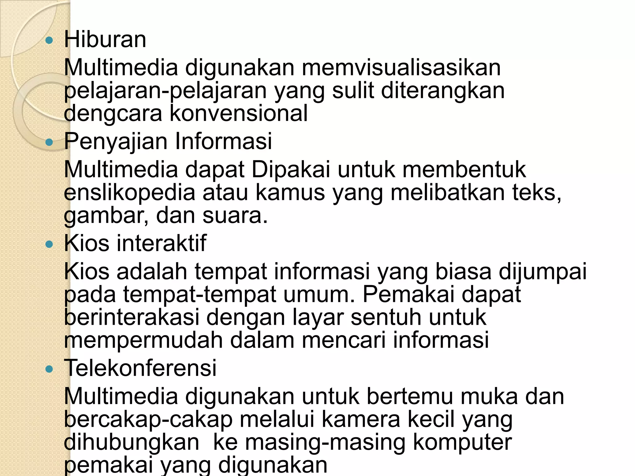  Hiburan
Multimedia digunakan memvisualisasikan
pelajaran-pelajaran yang sulit diterangkan
dengcara konvensional
 Penyajian Informasi
Multimedia dapat Dipakai untuk membentuk
enslikopedia atau kamus yang melibatkan teks,
gambar, dan suara.
 Kios interaktif
Kios adalah tempat informasi yang biasa dijumpai
pada tempat-tempat umum. Pemakai dapat
berinterakasi dengan layar sentuh untuk
mempermudah dalam mencari informasi
 Telekonferensi
Multimedia digunakan untuk bertemu muka dan
bercakap-cakap melalui kamera kecil yang
dihubungkan ke masing-masing komputer
pemakai yang digunakan
 